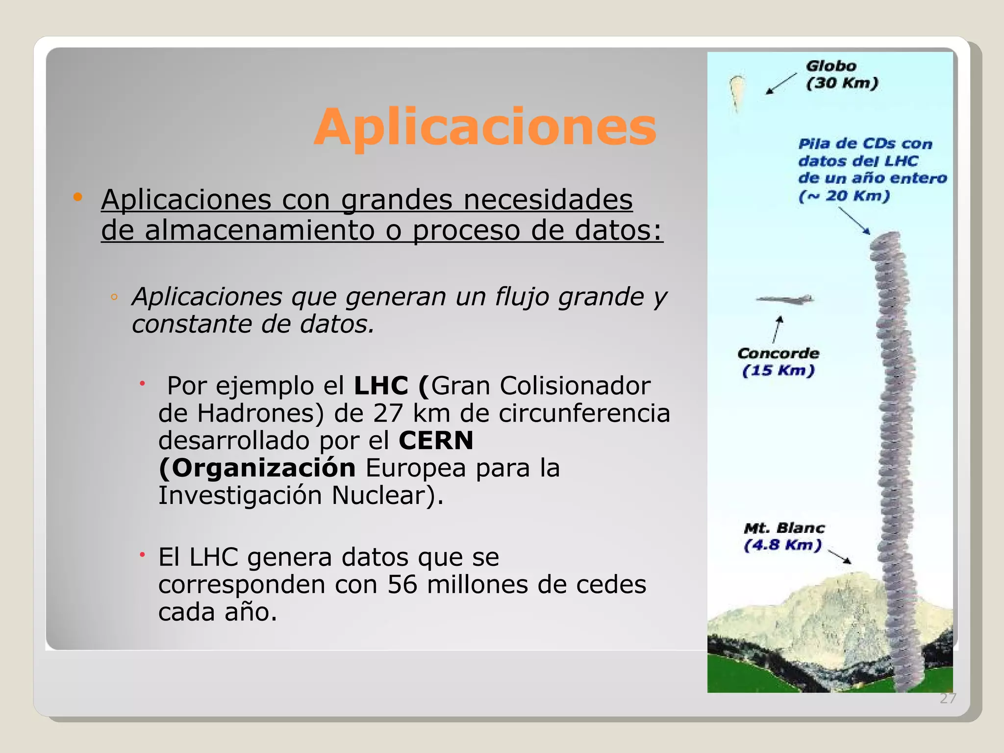 Aplicaciones Aplicaciones con grandes necesidades de almacenamiento o proceso de datos: Aplicaciones que generan un flujo grande y constante de datos. Por ejemplo el  LHC ( Gran Colisionador de Hadrones) de 27 km de circunferencia desarrollado por el  CERN (Organización  Europea para la Investigación Nuclear). El LHC genera datos que se corresponden con 56 millones de cedes cada año. 