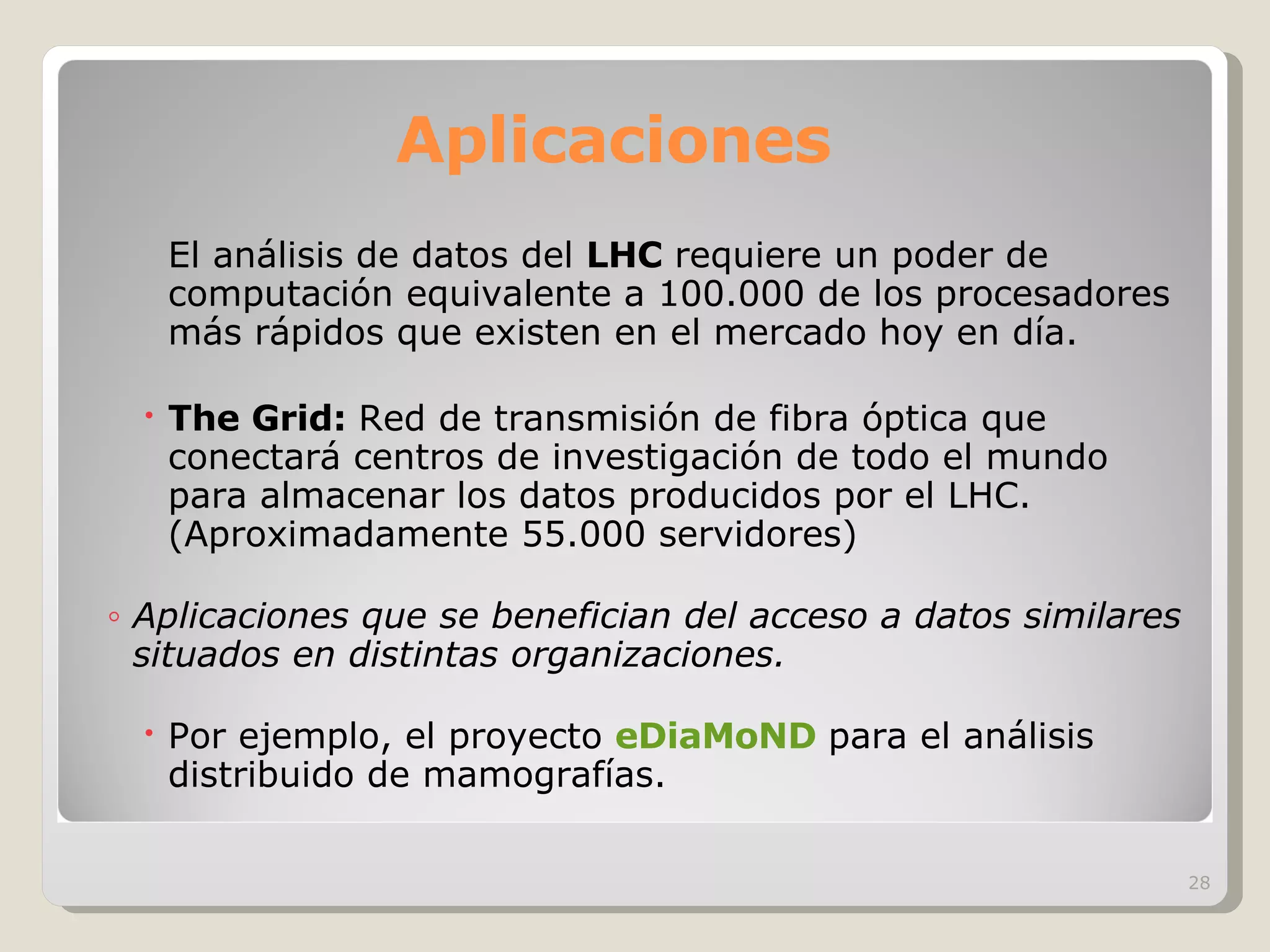 Aplicaciones El análisis de datos del  LHC  requiere un poder de computación equivalente a 100.000 de los procesadores más rápidos que existen en el mercado hoy en día. The Grid:  Red de transmisión de fibra óptica que conectará centros de investigación de todo el mundo para almacenar los datos producidos por el LHC. (Aproximadamente 55.000 servidores) Aplicaciones que se benefician del acceso a datos similares situados en distintas organizaciones.   Por ejemplo, el proyecto  eDiaMoND   para el análisis distribuido de mamografías.   