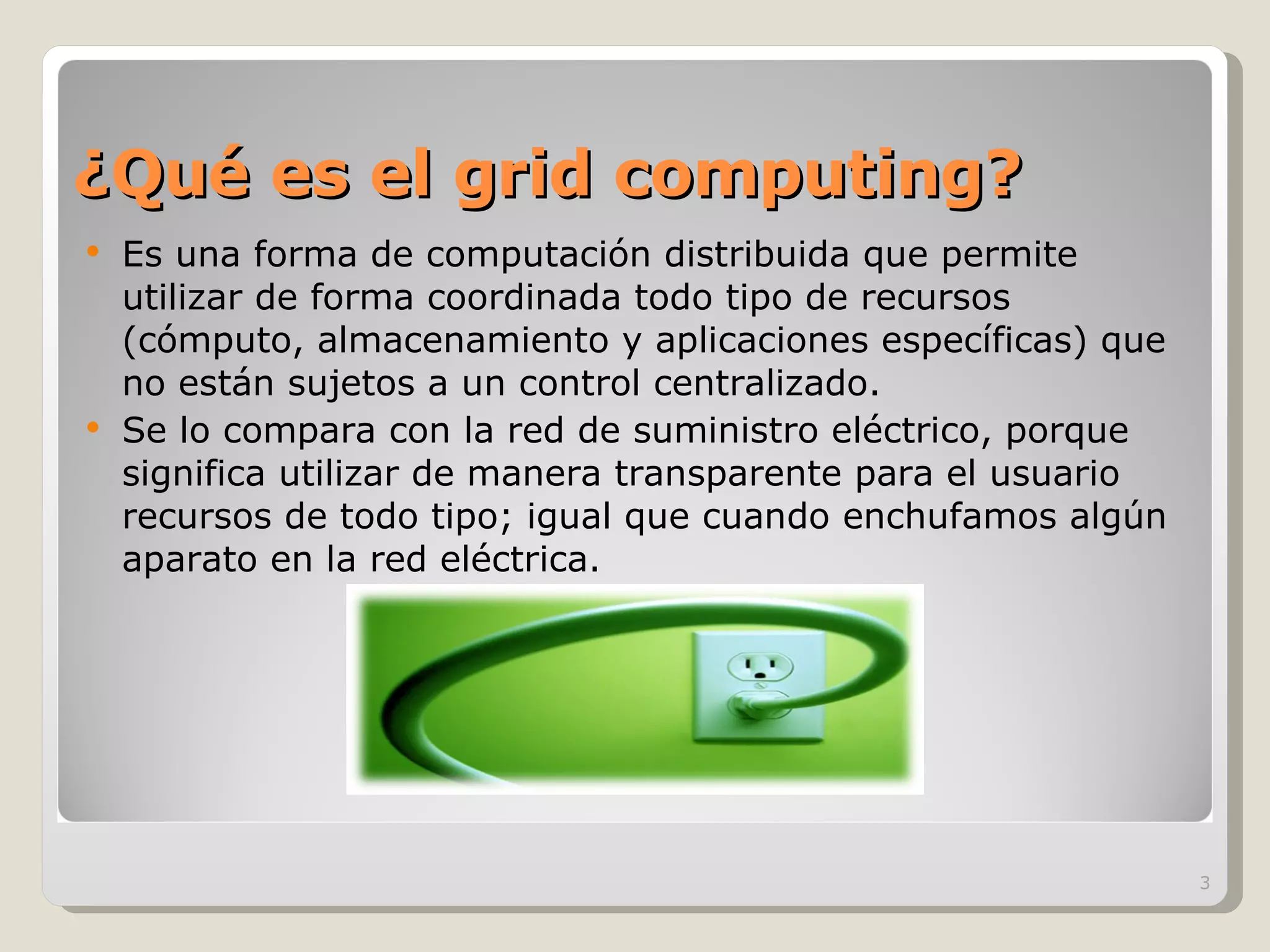 ¿Qué es el grid computing? Es una forma de computación distribuida que permite utilizar de forma coordinada todo tipo de recursos (cómputo, almacenamiento y aplicaciones específicas) que no están sujetos a un control centralizado. Se lo compara con la red de suministro eléctrico, porque significa utilizar de manera transparente para el usuario recursos de todo tipo; igual que cuando enchufamos algún aparato en la red eléctrica.  