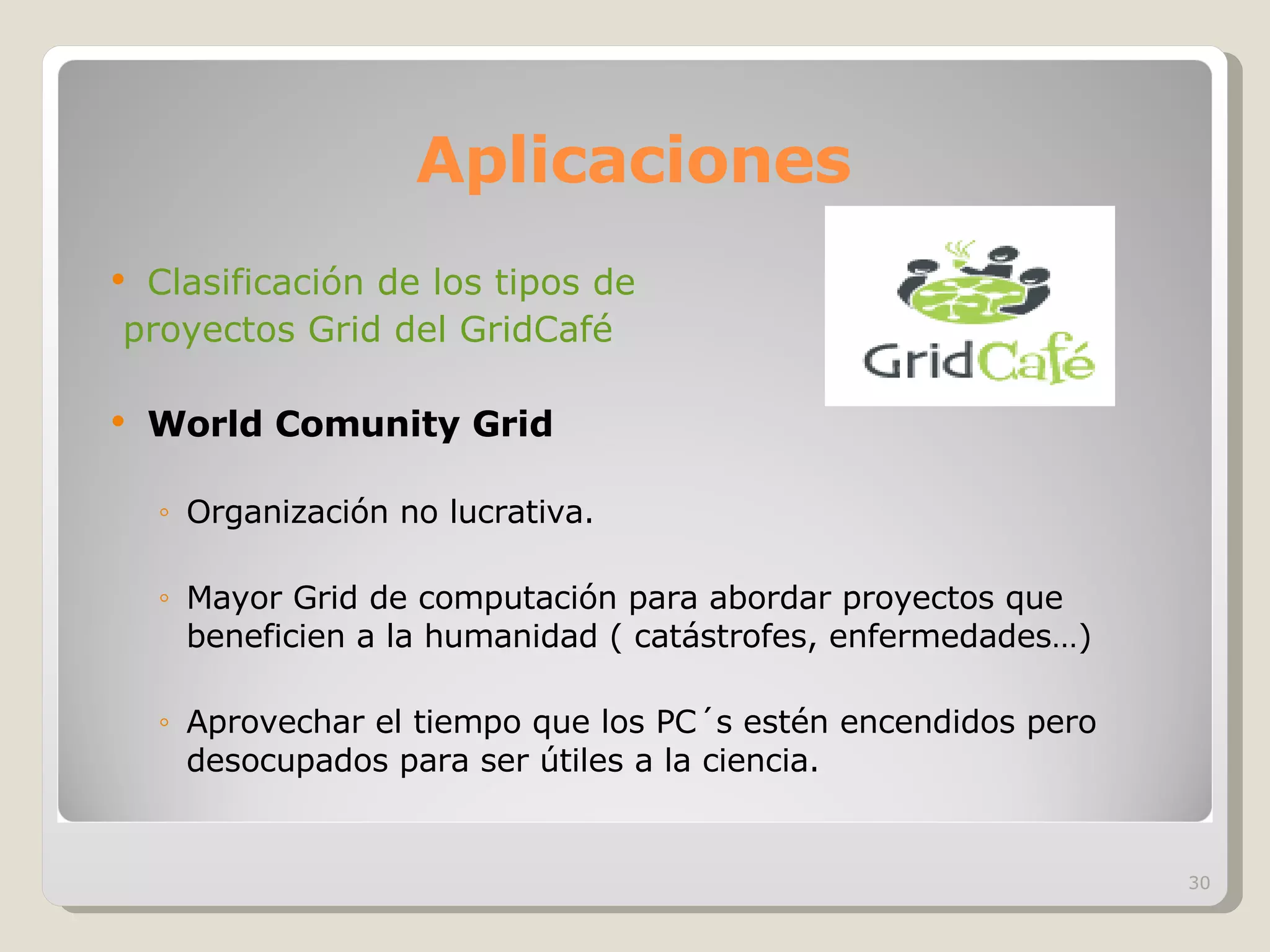 Aplicaciones Clasificación de los tipos de  proyectos Grid del GridCafé World Comunity Grid Organización no lucrativa. Mayor Grid de computación para abordar proyectos que beneficien a la humanidad ( catástrofes, enfermedades…) Aprovechar el tiempo que los PC´s estén encendidos pero desocupados para ser útiles a la ciencia. 