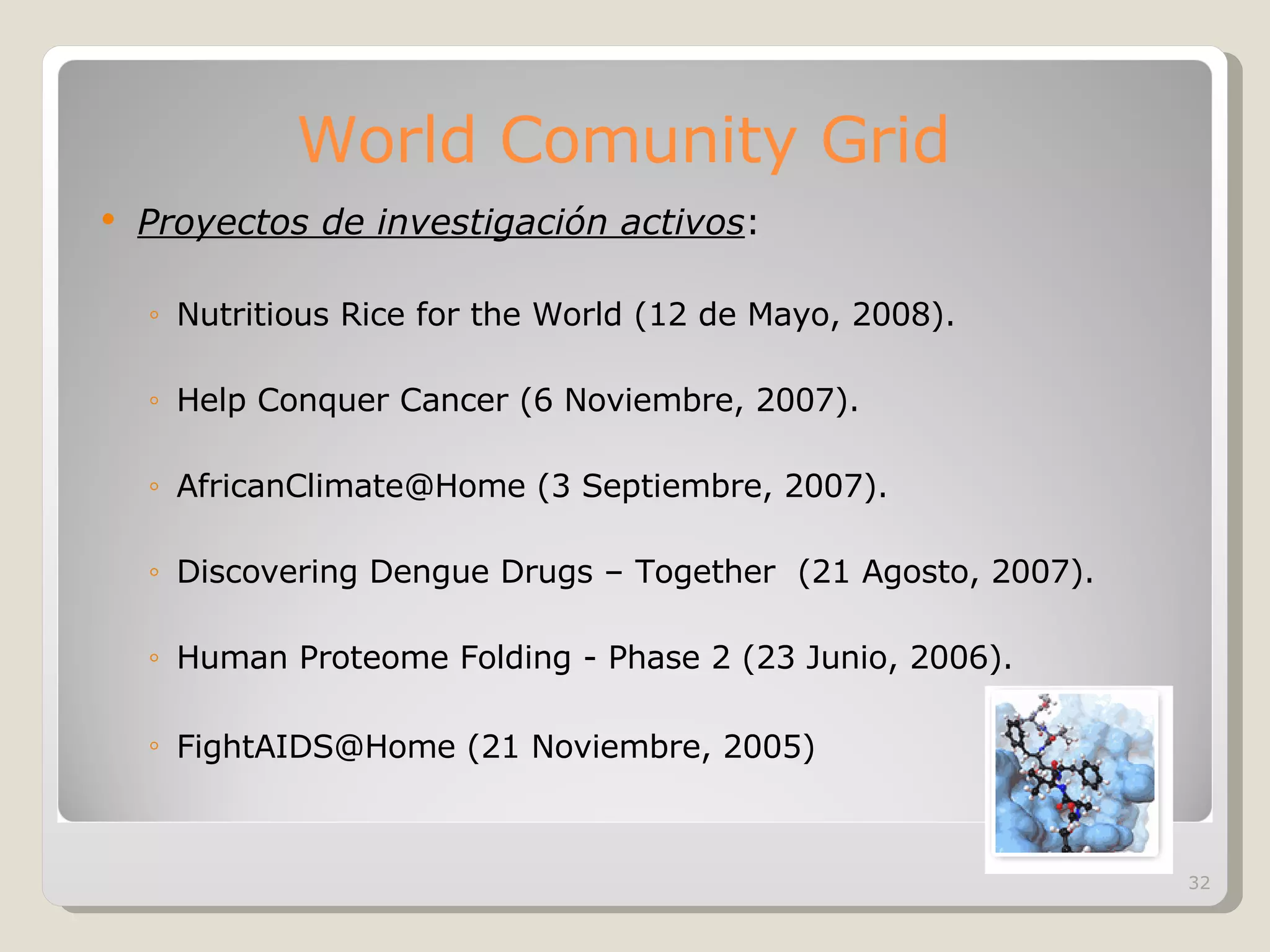 World Comunity Grid Proyectos de investigación activos : Nutritious Rice for the World (12 de Mayo, 2008). Help Conquer Cancer (6 Noviembre, 2007). AfricanClimate@Home (3 Septiembre, 2007). Discovering Dengue Drugs – Together  (21 Agosto, 2007). Human Proteome Folding - Phase 2 (23 Junio, 2006). FightAIDS@Home (21 Noviembre, 2005)   