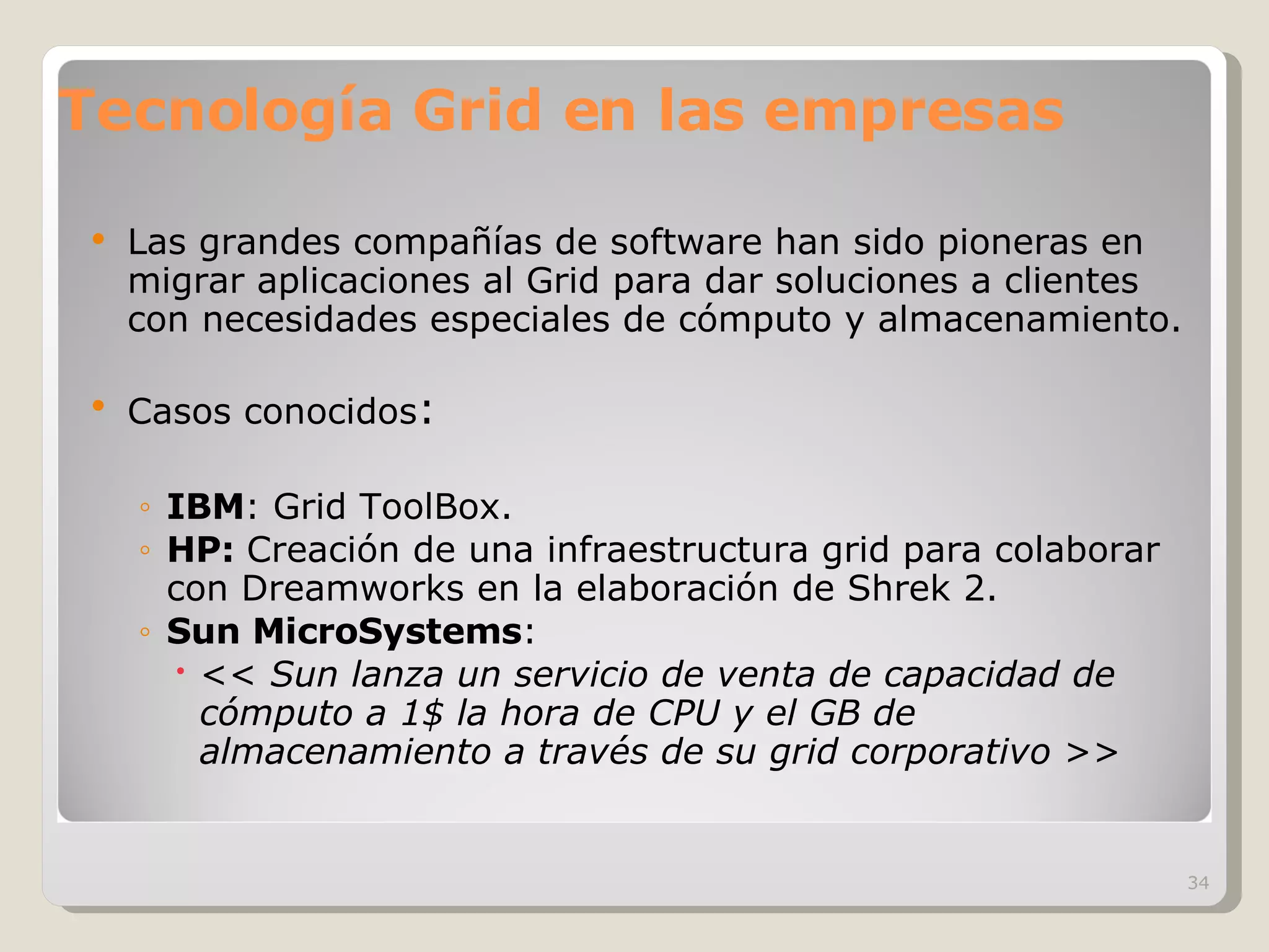 Tecnología Grid en las empresas Las grandes compañías de software han sido pioneras en migrar aplicaciones al Grid para dar soluciones a clientes con necesidades especiales de cómputo y almacenamiento. Casos conocidos : IBM : Grid ToolBox. HP:  Creación de una infraestructura grid para colaborar con Dreamworks en la elaboración de Shrek 2. Sun MicroSystems :  <<  Sun lanza un servicio de venta de capacidad de cómputo a 1$ la hora de CPU y el GB de almacenamiento a través de su grid corporativo  >> 