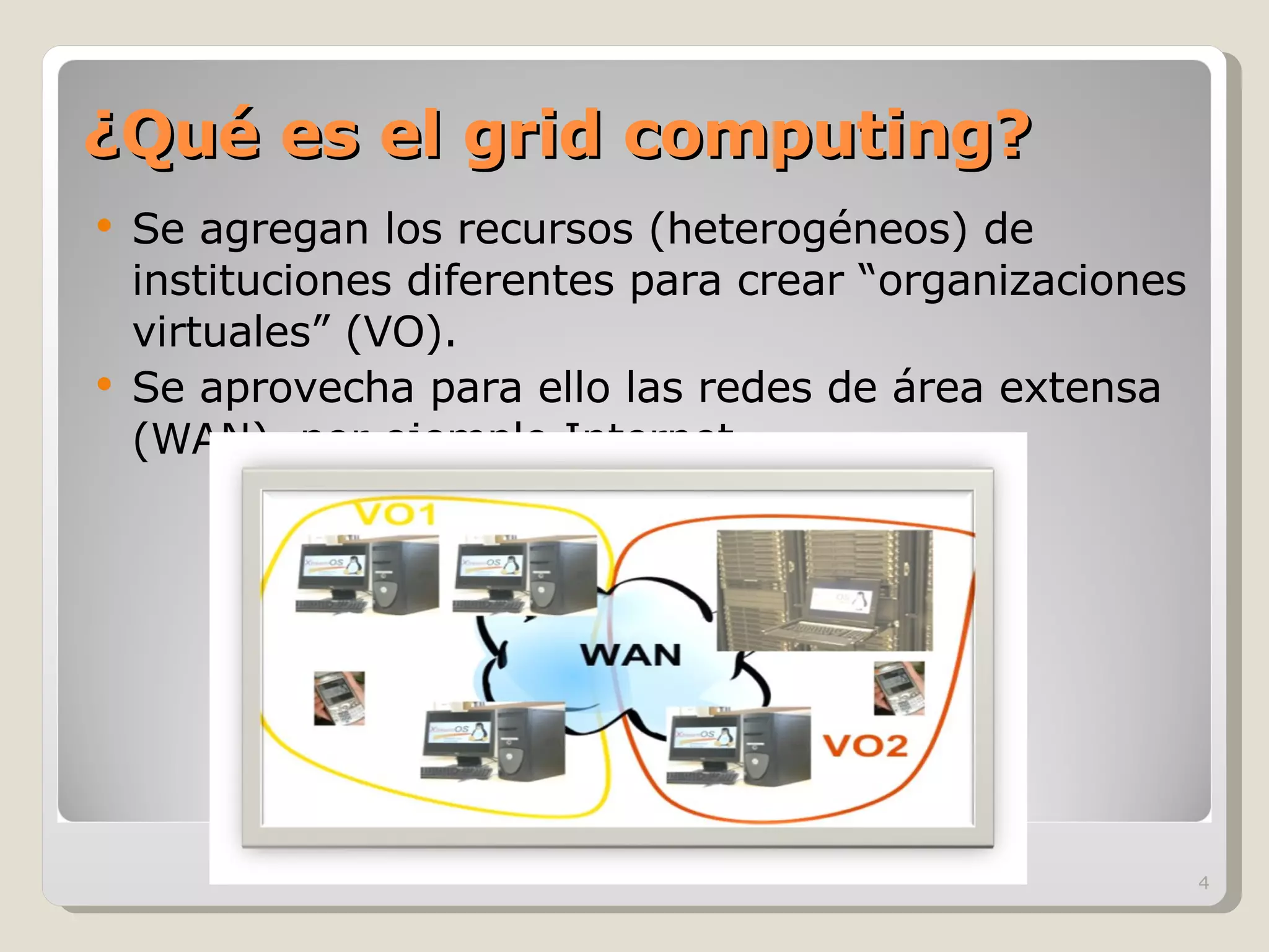 ¿Qué es el grid computing? Se agregan los recursos (heterogéneos) de instituciones diferentes para crear “organizaciones virtuales” (VO). Se aprovecha para ello las redes de área extensa (WAN), por ejemplo Internet 