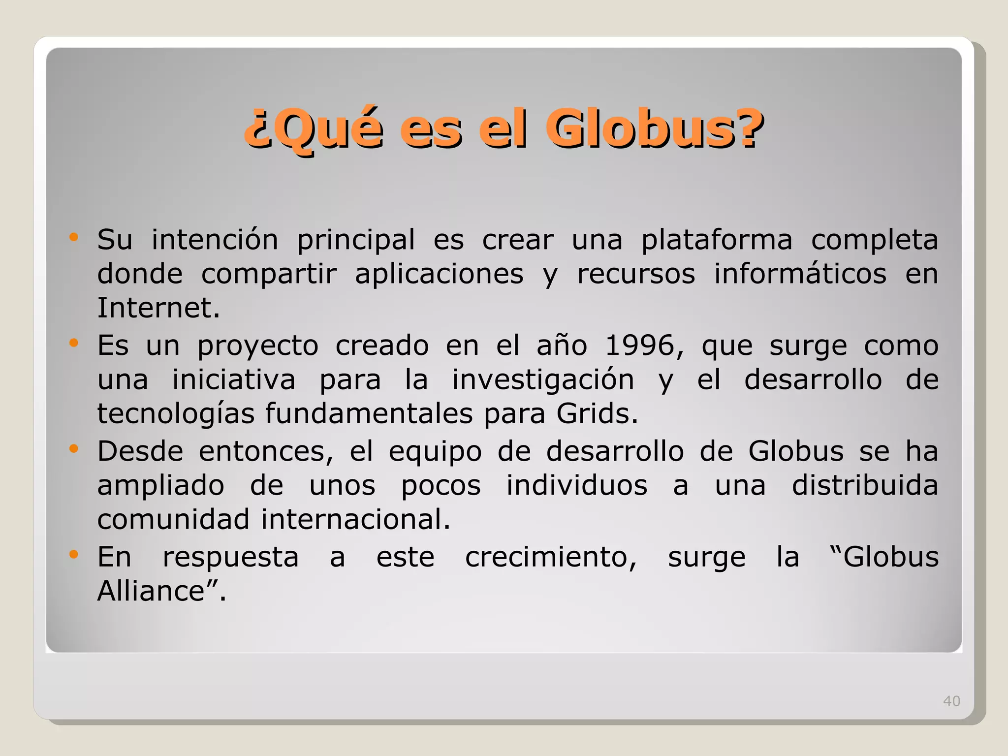 ¿Qué es el Globus? Su intención principal es crear una plataforma completa donde compartir aplicaciones y recursos informáticos en Internet. Es un proyecto creado en el año 1996, que surge como una iniciativa para la investigación y el desarrollo de tecnologías fundamentales para Grids. Desde entonces, el equipo de desarrollo de Globus se ha ampliado de unos pocos individuos a una distribuida comunidad internacional. En respuesta a este crecimiento, surge la “Globus Alliance”. 