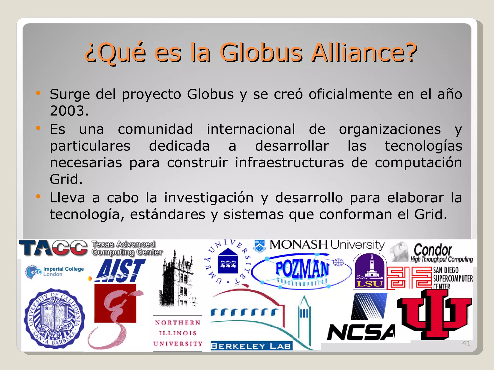 Surge del proyecto Globus y se creó oficialmente en el año 2003. Es una comunidad internacional de organizaciones y particulares dedicada a desarrollar las tecnologías necesarias para construir infraestructuras de computación Grid. Lleva a cabo la investigación y desarrollo para elaborar la tecnología, estándares y sistemas que conforman el Grid.  ¿Qué es la Globus Alliance? 