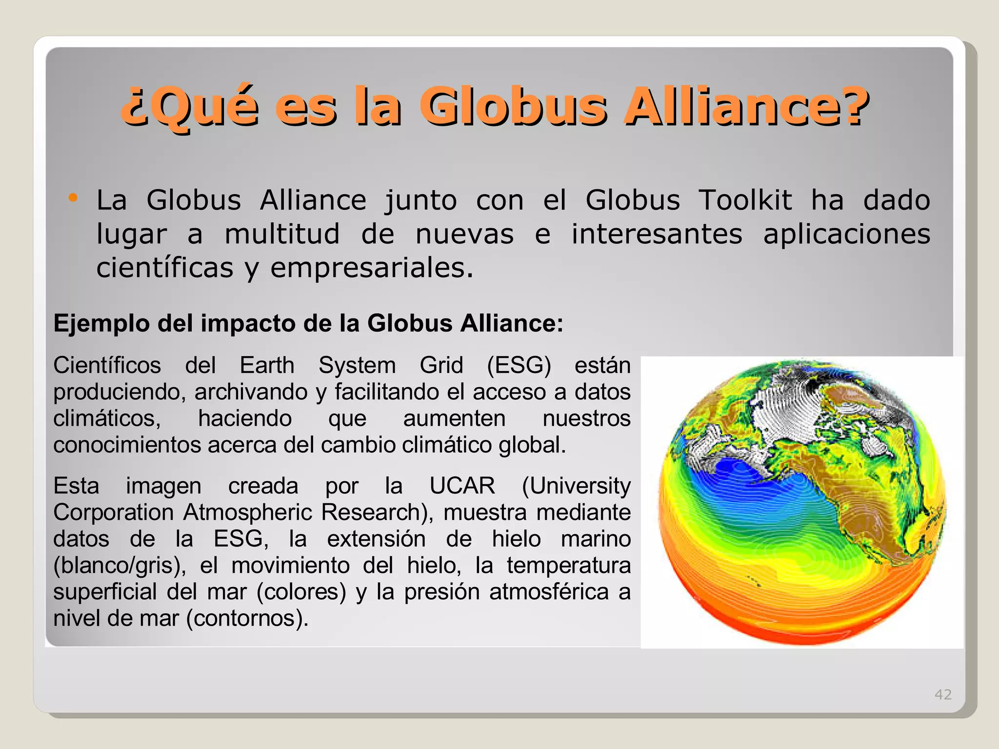 ¿Qué es la Globus Alliance? La Globus Alliance junto con el Globus Toolkit ha dado lugar a multitud de nuevas e interesantes aplicaciones científicas y empresariales.  Ejemplo del impacto de la Globus Alliance: Científicos del Earth System Grid (ESG) están produciendo, archivando y facilitando el acceso a datos climáticos, haciendo que aumenten nuestros conocimientos acerca del cambio climático global. Esta imagen creada por la UCAR (University Corporation Atmospheric Research), muestra mediante datos de la ESG, la extensión de hielo marino (blanco/gris), el movimiento del hielo, la temperatura superficial del mar (colores) y la presión atmosférica a nivel de mar (contornos). 
