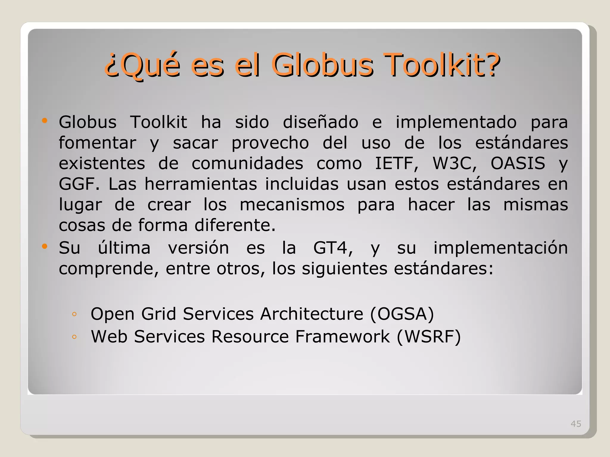 Globus Toolkit ha sido diseñado e implementado para fomentar y sacar provecho del uso de los estándares existentes de comunidades como IETF, W3C, OASIS y GGF. Las herramientas incluidas usan estos estándares en lugar de crear los mecanismos para hacer las mismas cosas de forma diferente.  Su última versión es la GT4, y su implementación comprende, entre otros, los siguientes estándares: Open Grid Services Architecture (OGSA) Web Services Resource Framework (WSRF) ¿Qué es el Globus Toolkit? 