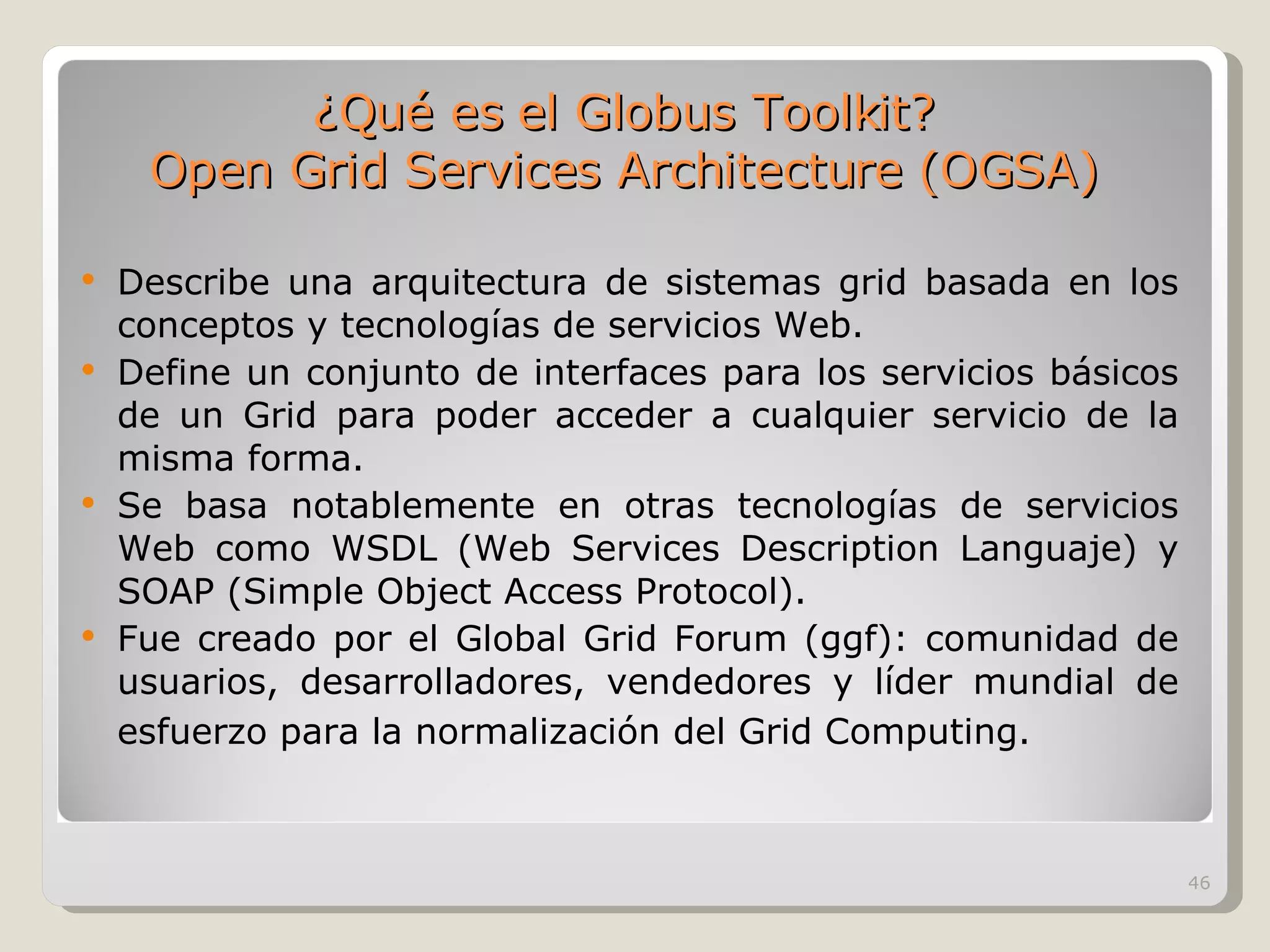 Describe una arquitectura de sistemas grid basada en los conceptos y tecnologías de servicios Web. Define un conjunto de interfaces para los servicios básicos de un Grid para poder acceder a cualquier servicio de la misma forma. Se basa notablemente en otras tecnologías de servicios Web como WSDL (Web Services Description Languaje) y SOAP (Simple Object Access Protocol). Fue creado por el Global Grid Forum (ggf): comunidad de usuarios, desarrolladores, vendedores y líder mundial de esfuerzo para la normalización del Grid Computing.   ¿Qué es el Globus Toolkit? Open Grid Services Architecture (OGSA) 