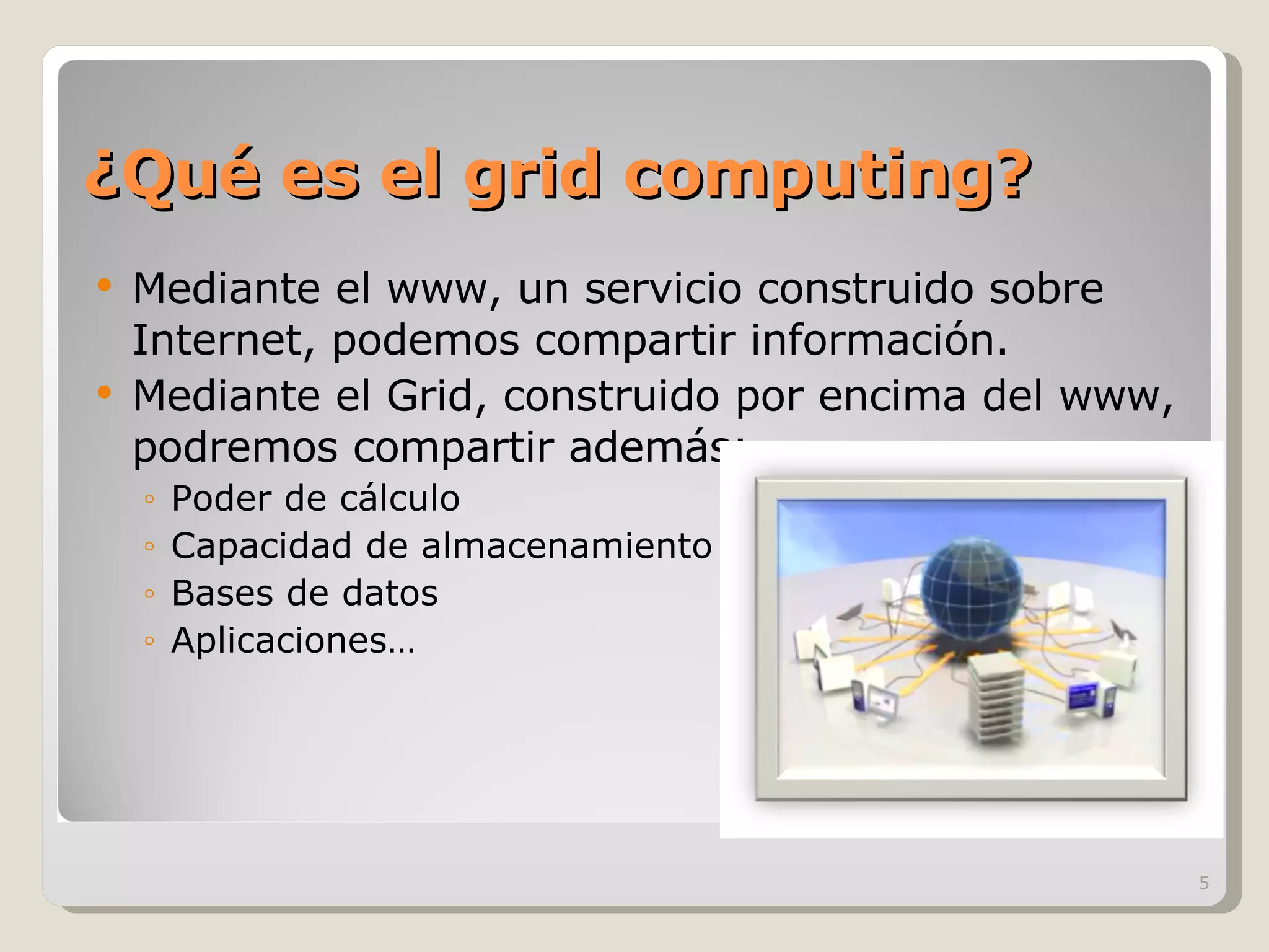 ¿Qué es el grid computing? Mediante el www, un servicio construido sobre Internet, podemos compartir información. Mediante el Grid, construido por encima del www, podremos compartir además:  Poder de cálculo Capacidad de almacenamiento Bases de datos Aplicaciones… 