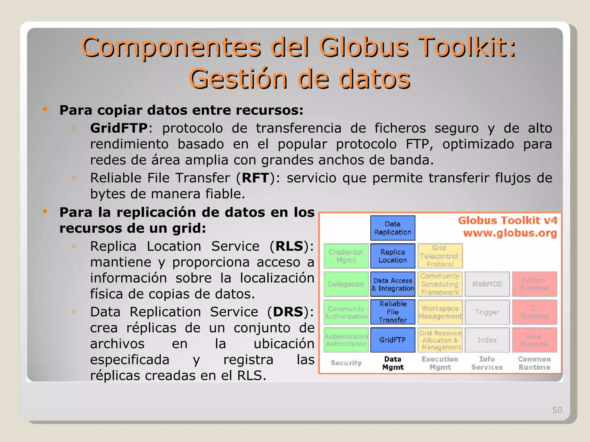 Para copiar datos entre recursos: GridFTP : protocolo de transferencia de ficheros seguro y de alto rendimiento basado en el popular protocolo FTP, optimizado para redes de área amplia con grandes anchos de banda.  Reliable File Transfer ( RFT ): servicio que permite transferir flujos de bytes de manera fiable.  Para la replicación de datos en los recursos de un grid: Replica Location Service ( RLS ): mantiene y proporciona acceso a información sobre la localización física de copias de datos.  Data Replication Service ( DRS ): crea réplicas de un conjunto de archivos en la ubicación especificada y registra las réplicas creadas en el RLS.  Componentes del Globus Toolkit: Gestión de datos 