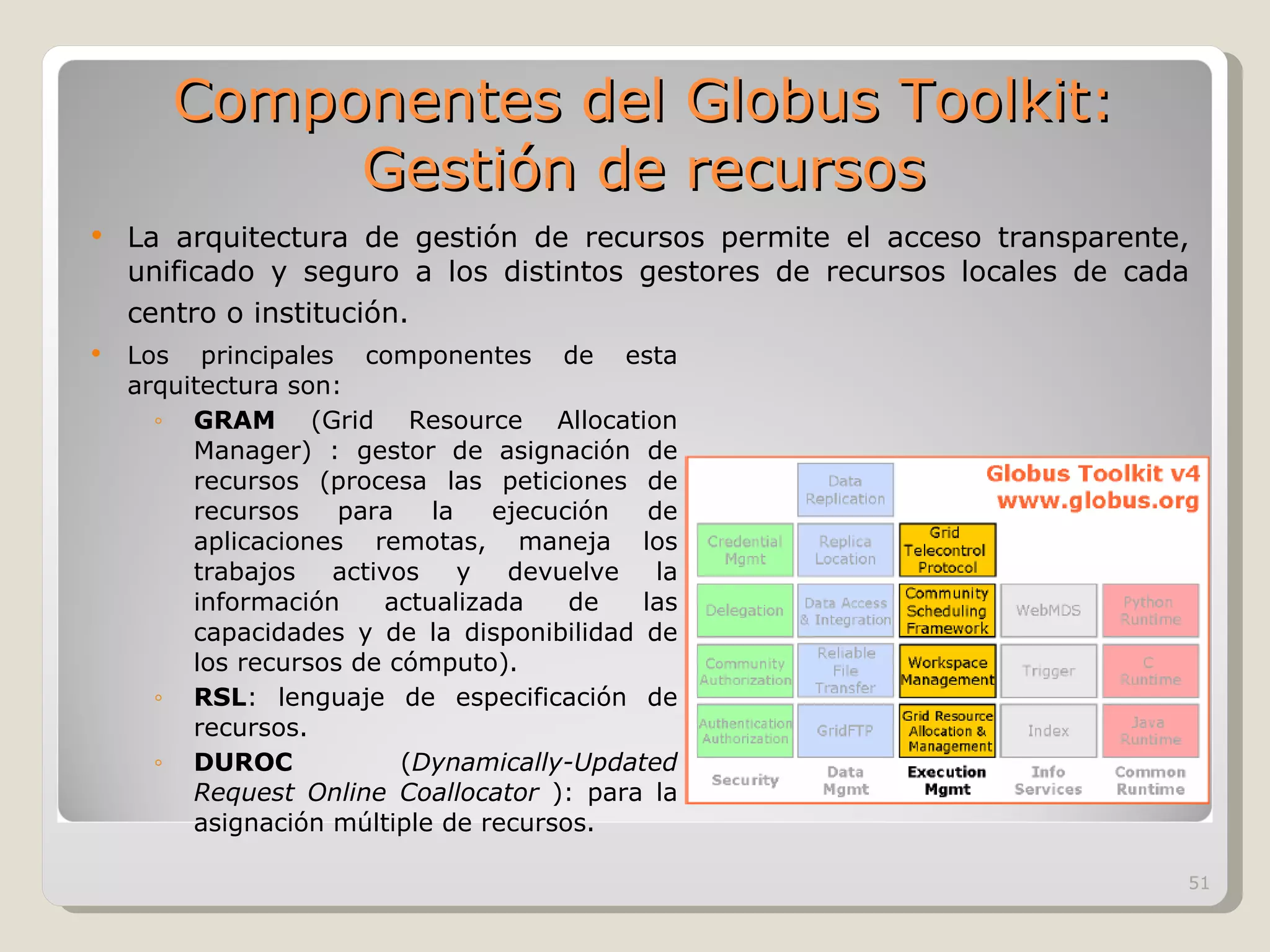 La arquitectura de gestión de recursos permite el acceso transparente, unificado y seguro a los distintos gestores de recursos locales de cada centro o institución.   Los principales componentes de esta arquitectura son:  GRAM  (Grid Resource Allocation Manager) : gestor de asignación de recursos (procesa las peticiones de recursos para la ejecución de aplicaciones remotas, maneja los trabajos activos y devuelve la información actualizada de las capacidades y de la disponibilidad de los recursos de cómputo). RSL : lenguaje de especificación de recursos. DUROC  ( Dynamically-Updated Request Online Coallocator  ): para la asignación múltiple de recursos. Componentes del Globus Toolkit: Gestión de recursos 