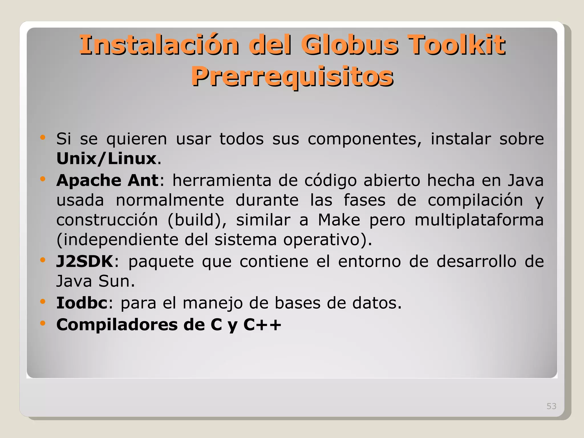 Instalación del Globus Toolkit Prerrequisitos Si se quieren usar todos sus componentes, instalar sobre  Unix/Linux . Apache Ant : herramienta de código abierto hecha en Java usada normalmente durante las fases de compilación y construcción (build), similar a Make pero multiplataforma (independiente del sistema operativo). J2SDK : paquete que contiene el entorno de desarrollo de Java Sun. Iodbc : para el manejo de bases de datos. Compiladores de C y C++ 