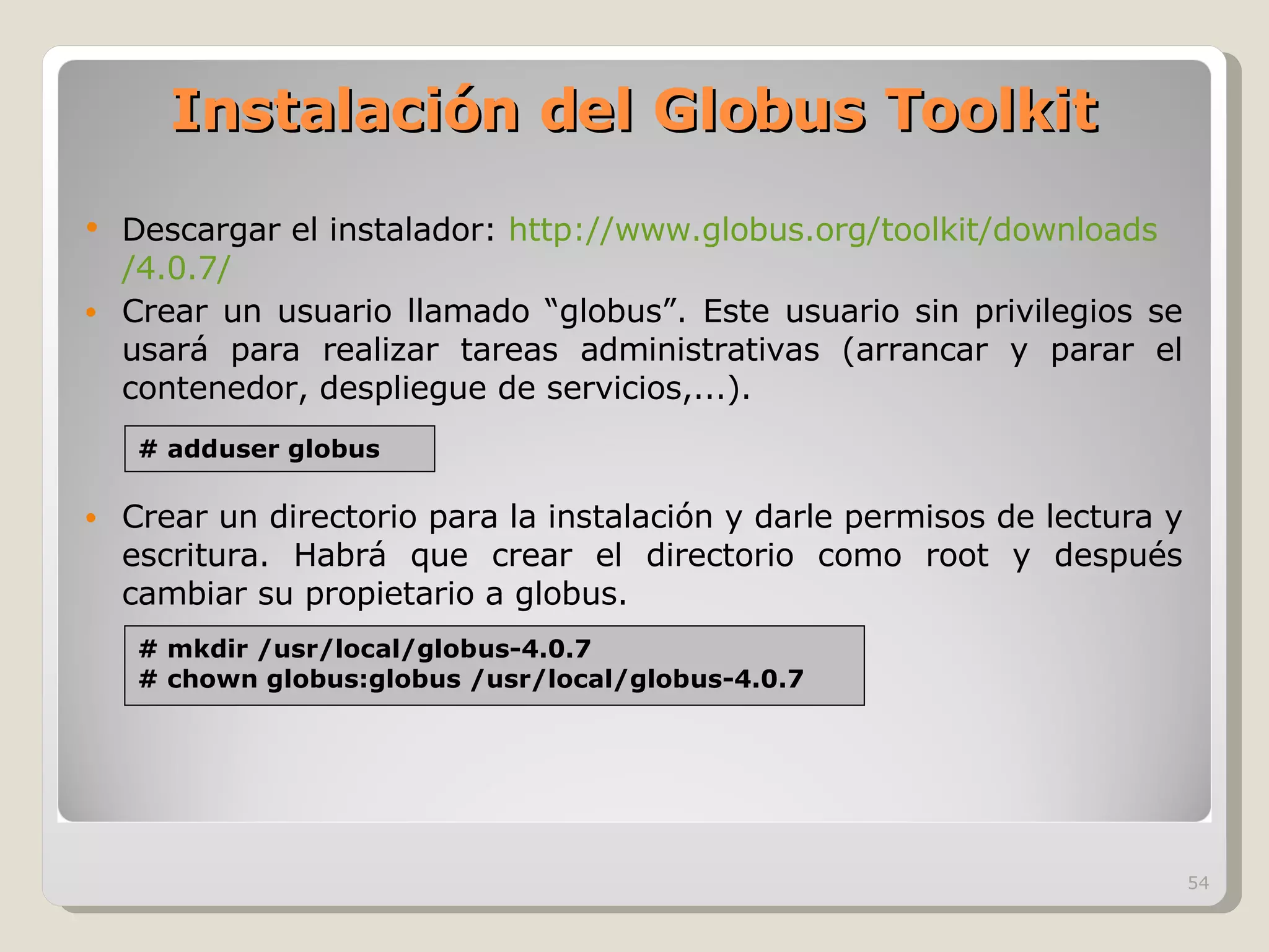 Instalación del Globus Toolkit Descargar el instalador:  http:// www.globus.org /toolkit/ downloads /4.0.7/ Crear un usuario llamado “globus”. Este usuario sin privilegios se usará para realizar tareas administrativas (arrancar y parar el contenedor, despliegue de servicios,...). Crear un directorio para la instalación y darle permisos de lectura y escritura. Habrá que crear el directorio como root y después cambiar su propietario a globus. # adduser globus # mkdir /usr/local/globus-4.0.7 # chown globus:globus /usr/local/globus-4.0.7 