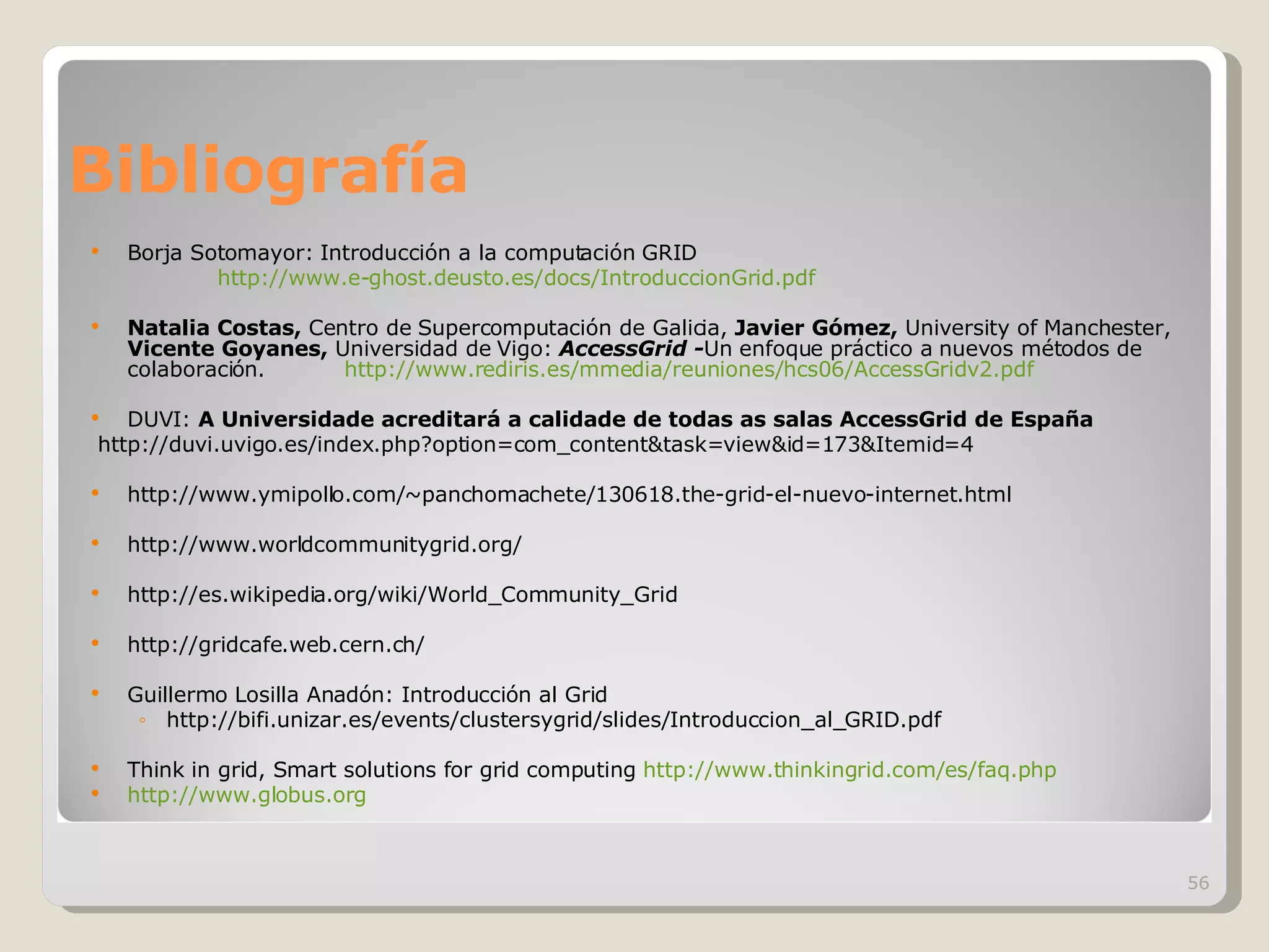 Bibliografía Borja Sotomayor: Introducción a la computación GRID  http://www.e-ghost.deusto.es/docs/IntroduccionGrid.pdf Natalia Costas,  Centro de Supercomputación de Galicia,  Javier Gómez,  University of Manchester,  Vicente Goyanes,  Universidad de Vigo:  AccessGrid - Un enfoque práctico a nuevos métodos de colaboración.  http://www.rediris.es/mmedia/reuniones/hcs06/AccessGridv2.pdf DUVI:  A Universidade acreditará a calidade de todas as salas AccessGrid de España http://duvi.uvigo.es/index.php?option=com_content&task=view&id=173&Itemid=4 http://www.ymipollo.com/~panchomachete/130618.the-grid-el-nuevo-internet.html http://www.worldcommunitygrid.org/  http://es.wikipedia.org/wiki/World_Community_Grid http://gridcafe.web.cern.ch/ Guillermo Losilla Anadón: Introducción al Grid http://bifi.unizar.es/events/clustersygrid/slides/Introduccion_al_GRID.pdf Think in grid, Smart solutions for grid computing  http://www.thinkingrid.com/es/faq.php http://www.globus.org   