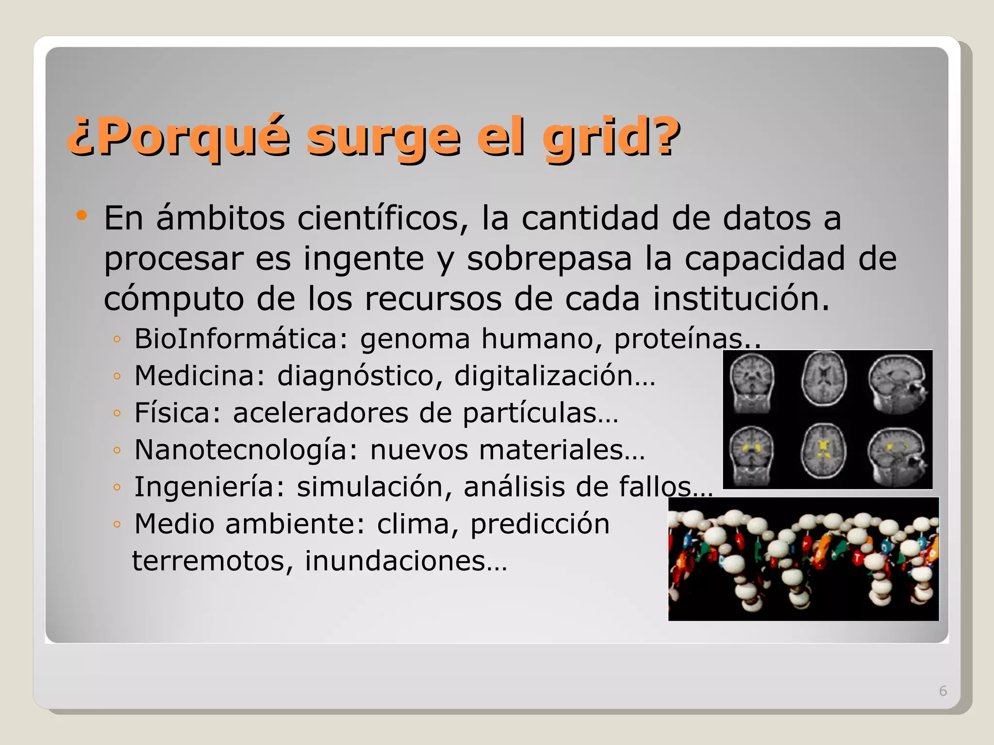 ¿Porqué surge el grid? En ámbitos científicos, la cantidad de datos a procesar es ingente y sobrepasa la capacidad de cómputo de los recursos de cada institución. BioInformática: genoma humano, proteínas.. Medicina: diagnóstico, digitalización… Física: aceleradores de partículas… Nanotecnología: nuevos materiales… Ingeniería: simulación, análisis de fallos… Medio ambiente: clima, predicción  terremotos, inundaciones… 
