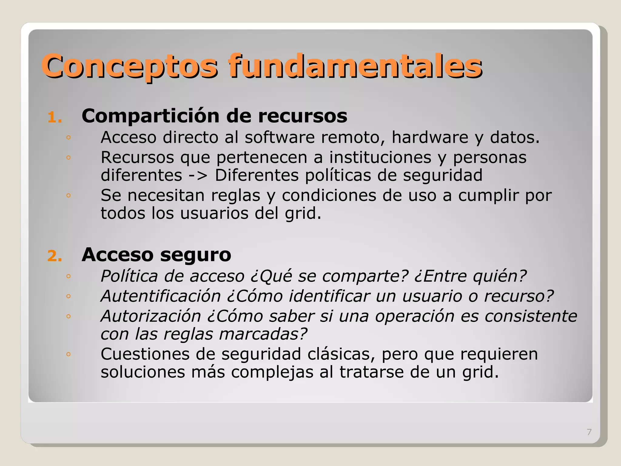 Conceptos fundamentales Compartición de recursos Acceso directo al software remoto, hardware y datos. Recursos que pertenecen a instituciones y personas diferentes -> Diferentes políticas de seguridad Se necesitan reglas y condiciones de uso a cumplir por todos los usuarios del grid. Acceso seguro Política de acceso ¿Qué se comparte? ¿Entre quién? Autentificación ¿Cómo identificar un usuario o recurso? Autorización ¿Cómo saber si una operación es consistente con las reglas marcadas? Cuestiones de seguridad clásicas, pero que requieren soluciones más complejas al tratarse de un grid. 