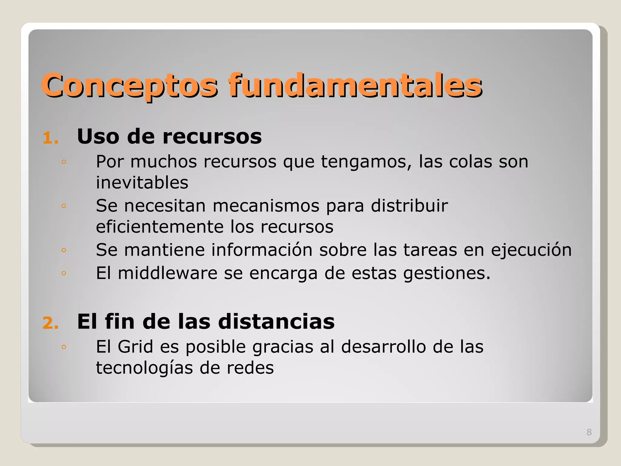 Conceptos fundamentales Uso de recursos Por muchos recursos que tengamos, las colas son inevitables Se necesitan mecanismos para distribuir eficientemente los recursos Se mantiene información sobre las tareas en ejecución El middleware se encarga de estas gestiones. El fin de las distancias El Grid es posible gracias al desarrollo de las tecnologías de redes 