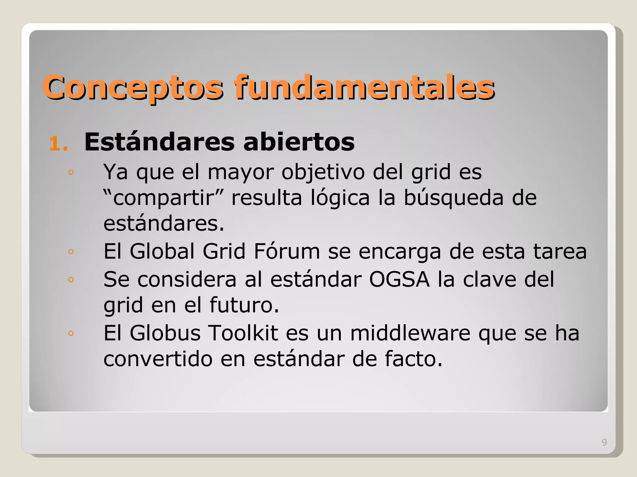 Conceptos fundamentales Estándares abiertos Ya que el mayor objetivo del grid es “compartir” resulta lógica la búsqueda de estándares.  El Global Grid Fórum se encarga de esta tarea Se considera al estándar OGSA la clave del grid en el futuro. El Globus Toolkit es un middleware que se ha convertido en estándar de facto. 