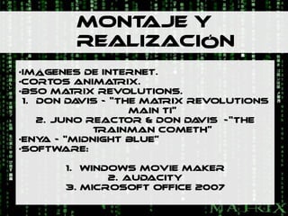 MONTAJE Y
         REALIZACIÓN
•IMÁGENES DE INTERNET.
•CORTOS ANIMA RIX.T
•BSO MA RIX REVOLUTIONS.
         T
 1. DON DA VIS - “THE MA RIX REVOLUTIONS
                        T
                    MAIN TI”
    2. JUNO REACTOR & DON DA  VIS –-“THE
             TRAINMAN COMETH”
•ENY - “MIDNIGHT BLUE”
     A
•SOFTWARE:

       1. WINDOWS MOVIE MAKER
              2. AUDACITY
       3. MICROSOFT OFFICE 2007
 