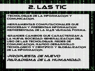 2. LAS TIC
•Tecnologías de la información y
comunicación.

•HERRAMIENTAS COMPUT ACIONALES QUE
PROCESAN Y PRESENT AN INFORMACIÓN
REPRESENTADA DE LA MÁS V ARIADA FORMA.

•GRANDES CAMBIOS QUE CARACTERIZAN A
LA NUEV SOCIEDAD: GENERALIZACIÓN DEL
        A
USO DE LAS TECNOLOGÍAS, REDES DE
COMUNICACIÓN, RAPIDO DESARROLLO
TECNOLÓGICO Y CIENTÍFICO Y GLOBALIZACIÓN
DE LA INFORMACIÓN.

•PROPUEST DE NUEVO
         A
PARADIGMA DE LA HUMANIDAD.
 