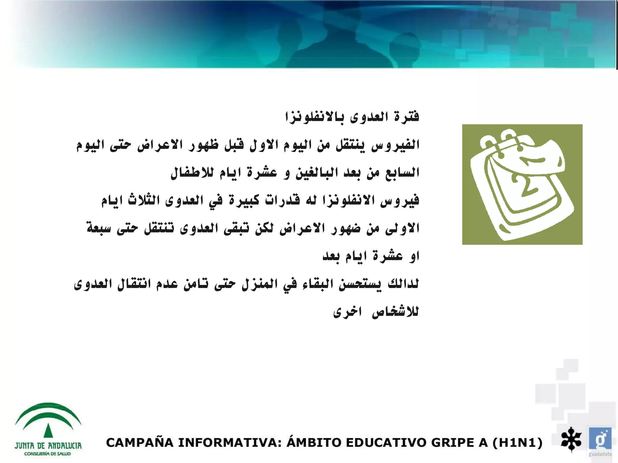 ‫فترة العدوى بالنفلونزا‬
‫الفيروس ينتقل من اليوم الول قبل ظهور العراض حتى اليوم‬
               ‫السابع من بعد البالغين و عشرة ايام للطفال‬
    ‫فيروس النفلونزا له قدرات كبيرة في العدوى الثلث ايام‬
 ‫الولى من ضهور العراض لكن تبقى العدوى تنتقل حتى سبعة‬
                                        ‫او عشرة ايام بعد‬
‫لدالك يستحسن البقاء في المنزل حتى تامن عدم انتقال العدوى‬
                                         ‫للشخاص اخرى‬
 