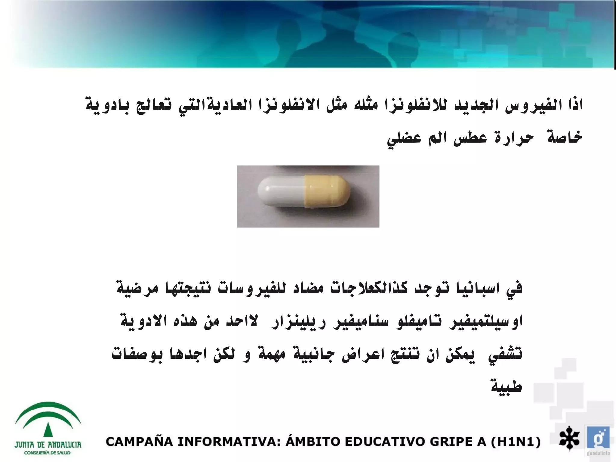 ‫اذا الفيروس الجديد للنفلونزا مثله مثل النفلونزا العاديةالتي تعالج بادوية‬
                                           ‫خاصة حرارة عطس الم عضلي‬




    ‫في اسبانيا توجد كذالكعلجات مضاد للفيروسات نتيجتها مرضية‬
     ‫اوسيلتميفير تاميفلو سناميفير ريلينزار لاحد من هذه الدوية‬
   ‫تشفي يمكن ان تنتج اعراض جانبية مهمة و لكن اجدها بوصفات‬
                                                          ‫طبية‬
 