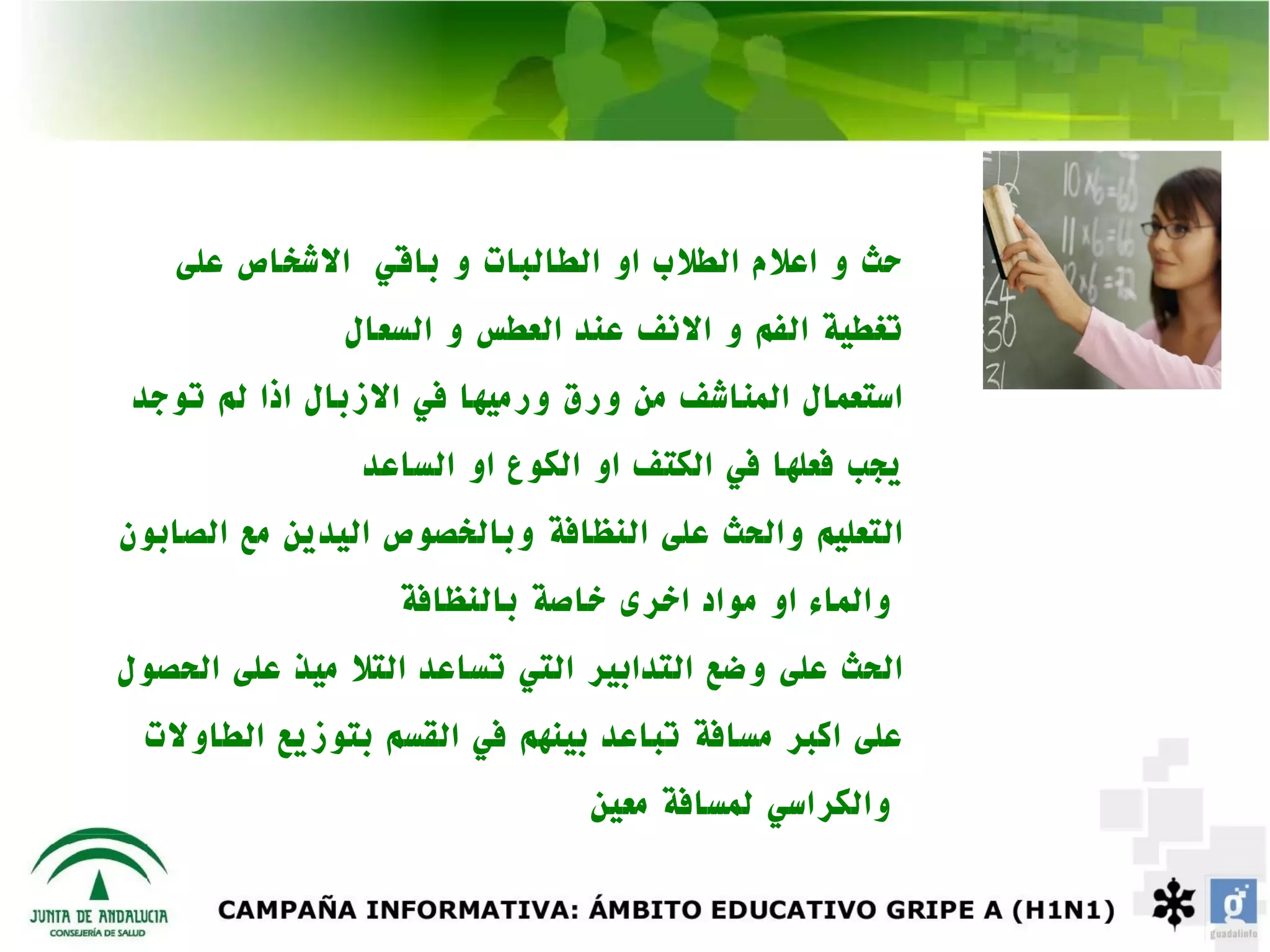 ‫حث و اعلم الطلب او الطالبات و باقي الشخاص على‬
               ‫تغطية الفم و النف عند العطس و السعال‬
 ‫استعمال المناشف من ورق ورميها في الزبال اذا لم توجد‬
                ‫يجب فعلها في الكتف او الكوع او الساعد‬
‫التعليم والحث على النظافة وبالخصوص اليدين مع الصابون‬
                  ‫والماء او مواد اخرى خاصة بالنظافة‬
‫الحث على وضع التدابير التي تساعد التل ميذ على الحصول‬
 ‫على اكبر مسافة تباعد بينهم في القسم بتوزيع الطاولت‬
                               ‫والكراسي لمسافة معين‬
 