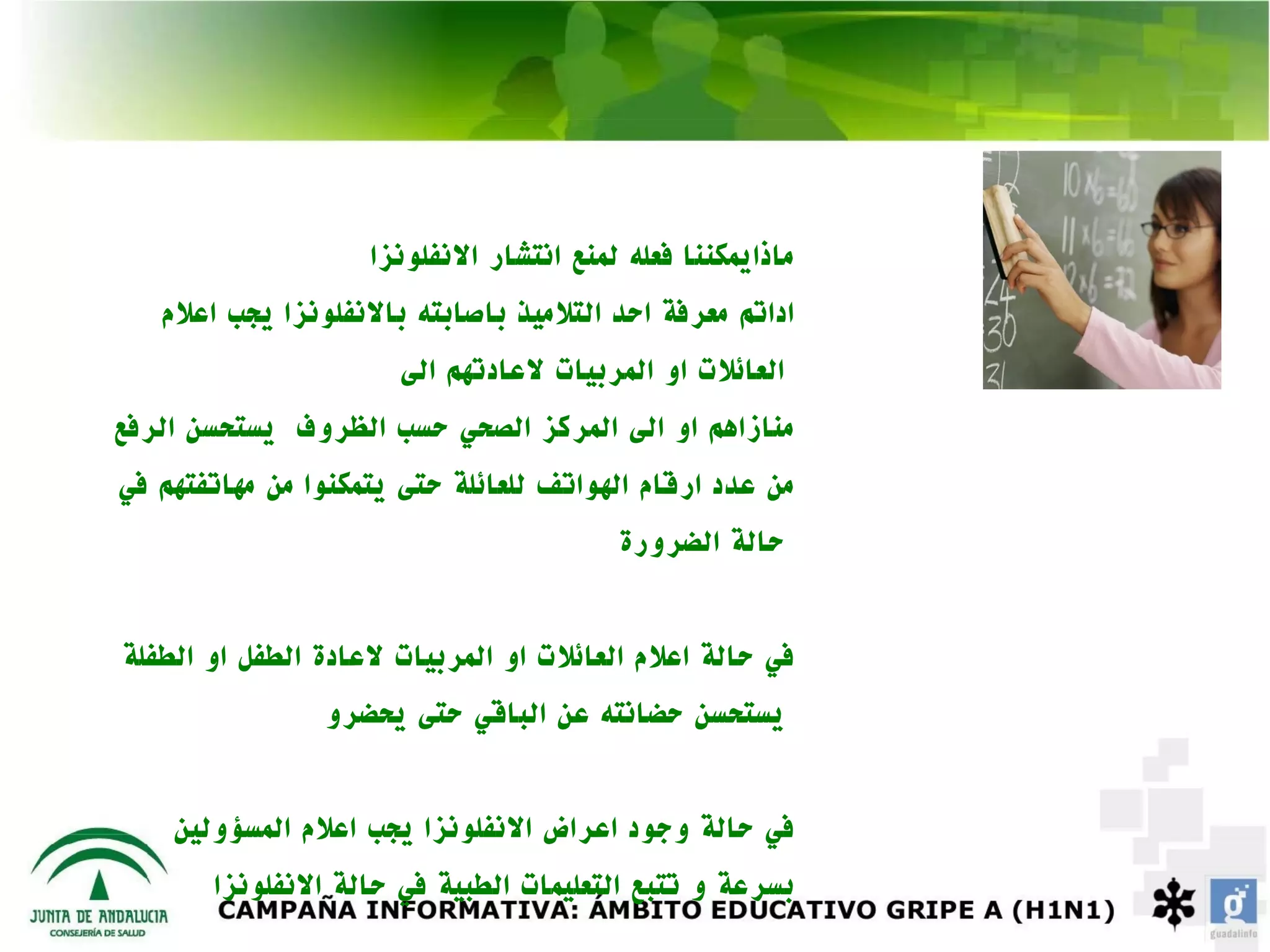 ‫ماذايمكننا فعله لمنع انتشار النفلونزا‬
   ‫اداتم معرفة احد التلميذ باصابته بالنفلونزا يجب اعلم‬
                      ‫العائلت او المربيات لعادتهم الى‬
‫منازاهم او الى المركز الصحي حسب الظروف يستحسن الرفع‬
‫من عدد ارقام الهواتف للعائلة حتى يتمكنوا من مهاتفتهم في‬
                                         ‫حالة الضرورة‬


‫في حالة اعلم العائلت او المربيات لعادة الطفل او الطفلة‬
                ‫يستحسن حضانته عن الباقي حتى يحضرو‬


    ‫في حالة وجود اعراض النفلونزا يجب اعلم المسؤولين‬
       ‫بسرعة و تتبع التعليمات الطبية في حالة النفلونزا‬
 