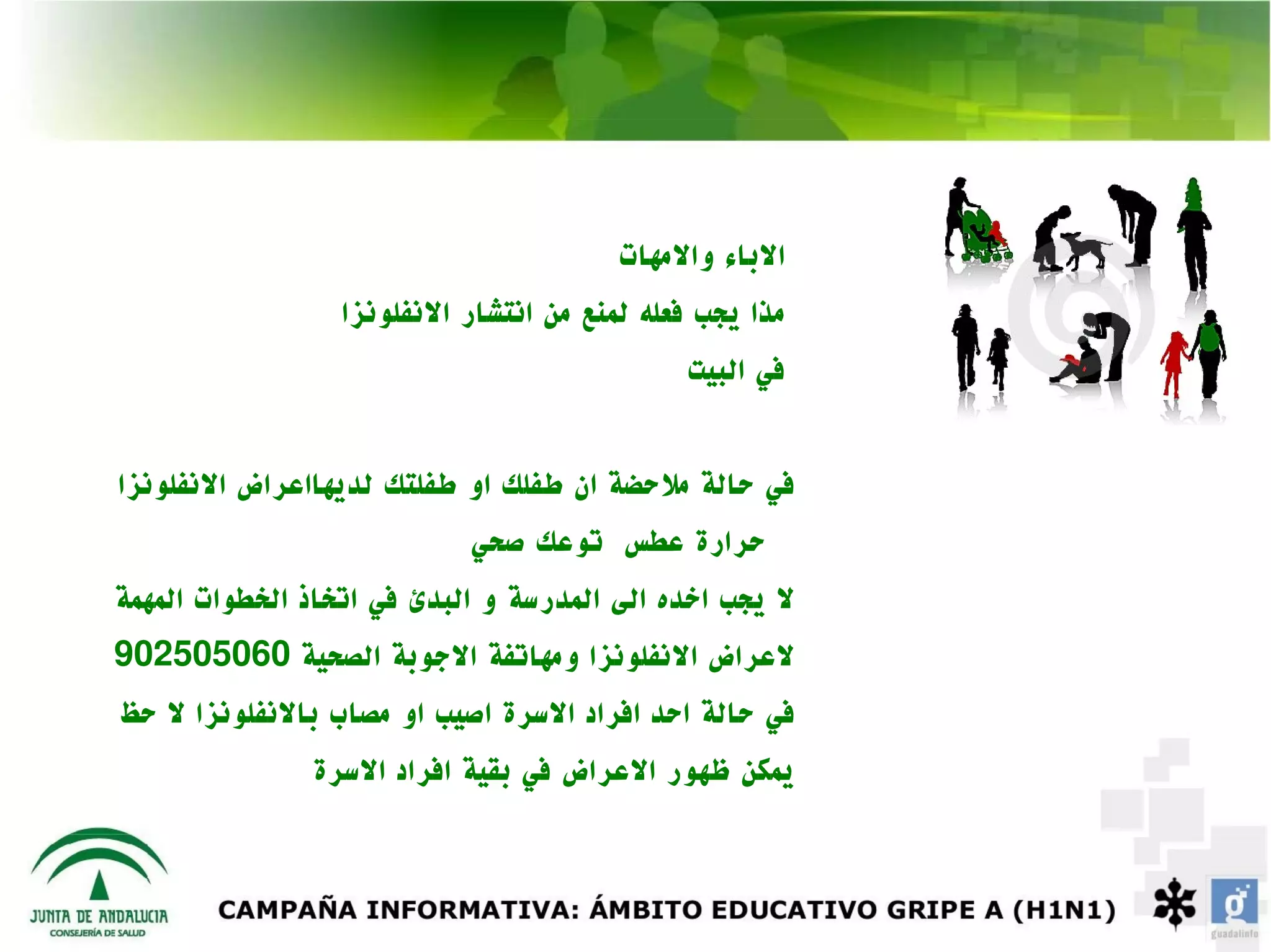 ‫الباء والمهات‬
                  ‫مذا يجب فعله لمنع من انتشار النفلونزا‬
                                              ‫في البيت‬


‫في حالة ملحضة ان طفلك او طفلتك لديهااعراض النفلونزا‬
                            ‫حرارة عطس توعك صحي‬
‫ل يجب اخده الى المدرسة و البدئ في اتخاذ الخطوات المهمة‬
‫لعراض النفلونزا ومهاتفة الجوبة الصحية 060505209‬
‫في حالة احد افراد السرة اصيب او مصاب بالنفلونزا ل حظ‬
               ‫يمكن ظهور العراض في بقية افراد السرة‬
 