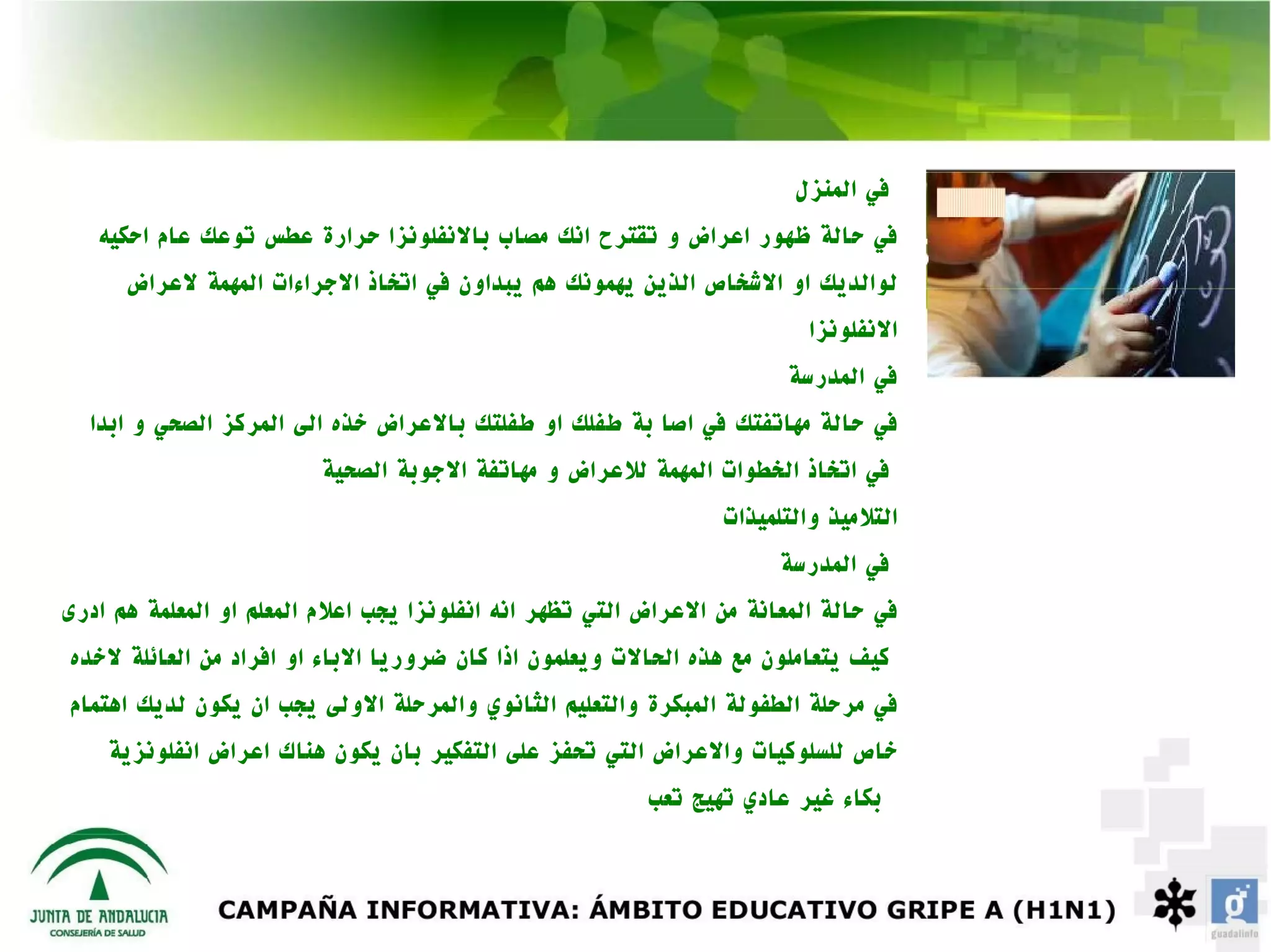 ‫في المنزل‬
   ‫في حالة ظهور اعراض و تقترح انك مصاب بالنفلونزا حرارة عطس توعك عام احكيه‬
      ‫لوالديك او الشخاص الذين يهمونك هم يبداون في اتخاذ الجراءات المهمة لعراض‬
                                                                          ‫النفلونزا‬
                                                                        ‫في المدرسة‬
  ‫في حالة مهاتفتك في اصا بة طفلك او طفلتك بالعراض خذه الى المركز الصحي و ابدا‬
                         ‫في اتخاذ الخطوات المهمة للعراض و مهاتفة الجوبة الصحية‬
                                                                 ‫التلميذ والتلميذات‬
                                                                       ‫في المدرسة‬
‫في حالة المعانة من العراض التي تظهر انه انفلونزا يجب اعلم المعلم او المعلمة هم ادرى‬
‫كيف يتعاملون مع هذه الحالت ويعلمون اذا كان ضروريا الباء او افراد من العائلة لخده‬
‫في مرحلة الطفولة المبكرة والتعليم الثانوي والمرحلة الولى يجب ان يكون لديك اهتمام‬
    ‫خاص للسلوكيات والعراض التي تحفز على التفكير بان يكون هناك اعراض انفلونزية‬
                                                          ‫بكاء غير عادي تهيج تعب‬
 