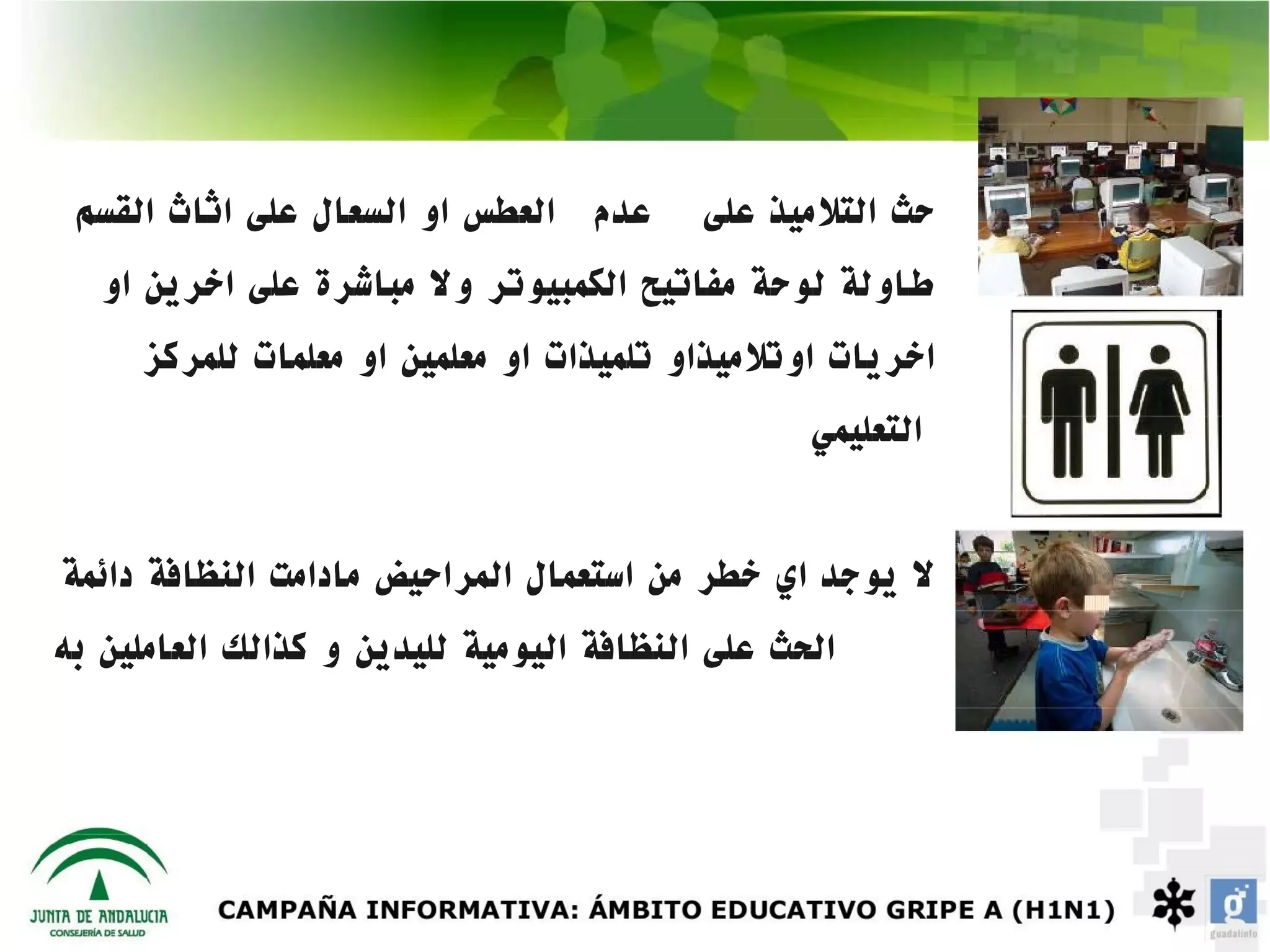 ‫عدم العطس او السعال على اثاث القسم‬       ‫حث التلميذ على‬
   ‫طاولة لوحة مفاتيح الكمبيوتر ول مباشرة على اخرين او‬
     ‫اخريات اوتلميذاو تلميذات او معلمين او معلمات للمركز‬
                                                 ‫التعليمي‬


‫ل يوجد اي خطر من استعمال المراحيض مادامت النظافة دائمة‬
‫الحث على النظافة اليومية لليدين و كذالك العاملين به‬
 