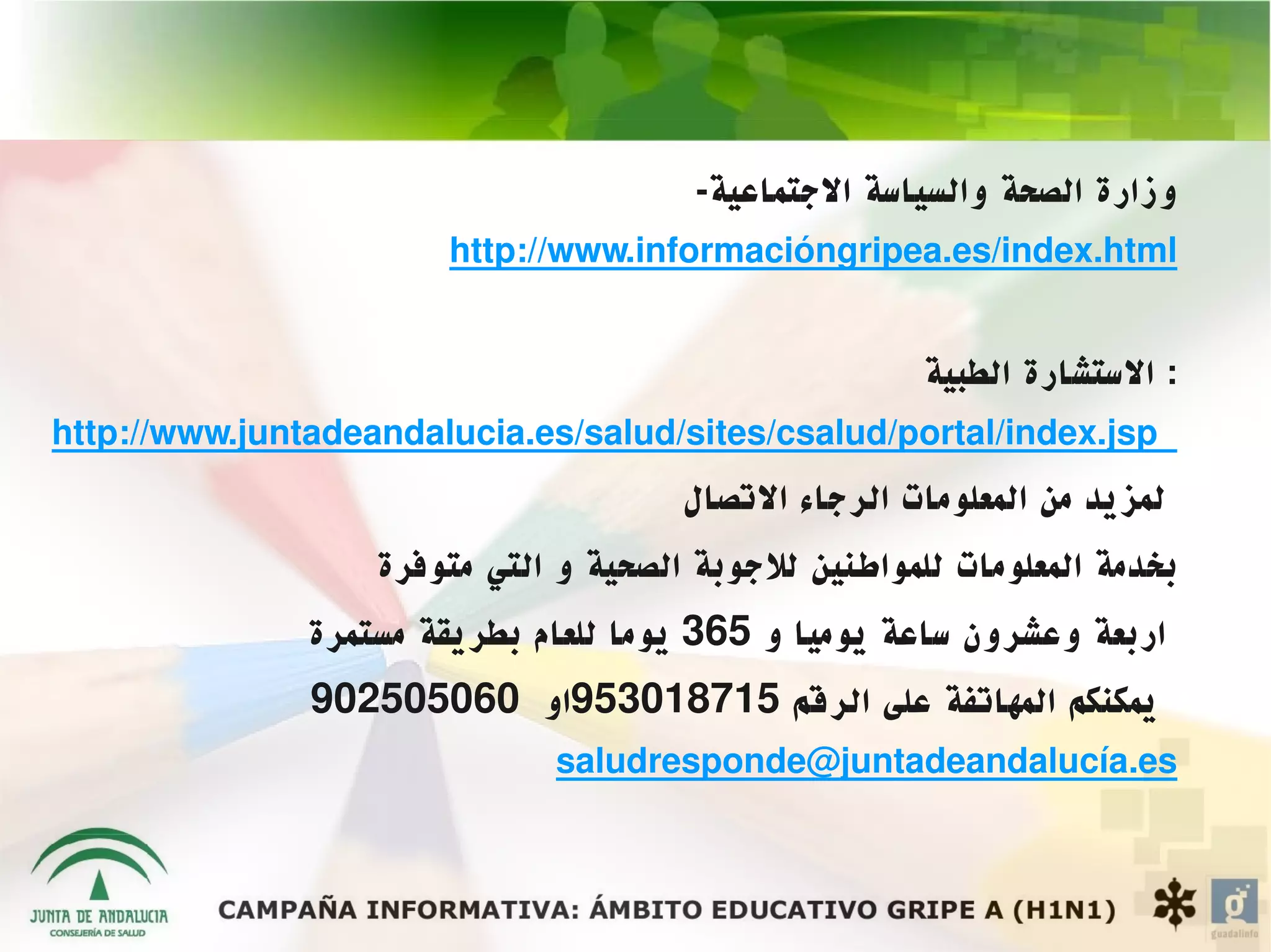 ‫وزارة الصحة والسياسة الجتماعية-‬
                       ‫‪http://www.informacióngripea.es/index.html‬‬


                                                       ‫: الستشارة الطبية‬
‫‪http://www.juntadeandalucia.es/salud/sites/csalud/portal/index.jsp‬‬
                                       ‫لمزيد من المعلومات الرجاء التصال‬
                   ‫بخدمة المعلومات للمواطنين للجوبة الصحية و التي متوفرة‬
               ‫اربعة وعشرون ساعة يوميا و 563 يوما للعام بطريقة مستمرة‬
               ‫يمكنكم المهاتفة على الرقم 517810359او 060505209‬
                              ‫‪saludresponde@juntadeandalucía.es‬‬
 