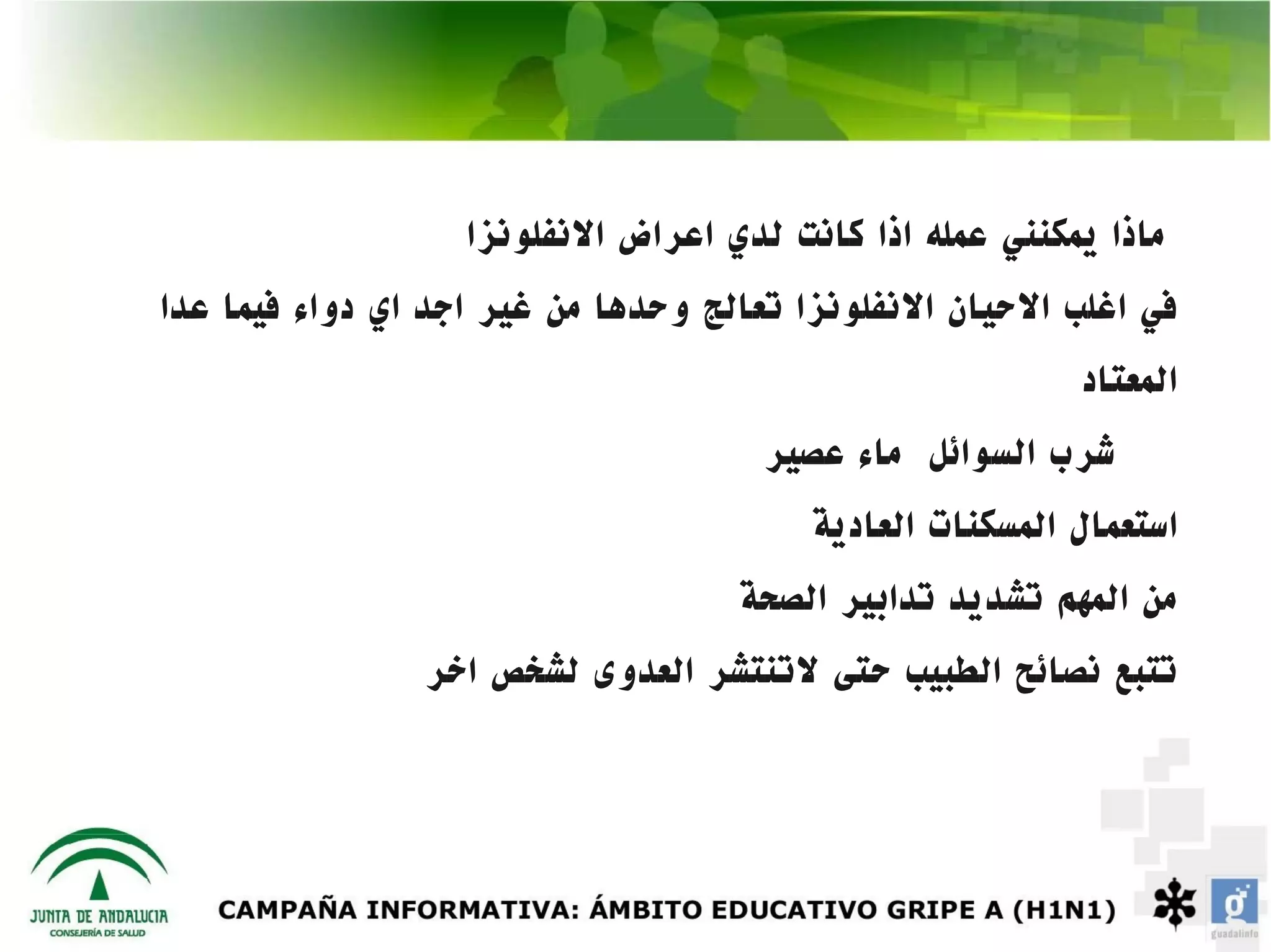 ‫ماذا يمكنني عمله اذا كانت لدي اعراض النفلونزا‬
‫في اغلب الحيان النفلونزا تعالج وحدها من غير اجد اي دواء فيما عدا‬
                                                          ‫المعتاد‬
                                      ‫شرب السوائل ماء عصير‬
                                         ‫استعمال المسكنات العادية‬
                                    ‫من المهم تشديد تدابير الصحة‬
                ‫تتبع نصائح الطبيب حتى لتنتشر العدوى لشخص اخر‬
 