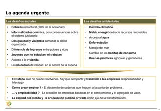 La agenda urgente
Los desafíos sociales                                     Los desafíos ambientales

•   Pobreza estructural (20% de la sociedad)               •   Cambio climático
•   Informalidad económica, con consecuencias sobre        •   Matriz energética hacia recursos renovables
    el sistema jubilatorio
                                                           •   Acceso al agua
•   Desigualdad y violencia sumadas al delito
                                                           •   Deforestación
    organizado
                                                           •   Manejo del mar
•   Diferencia de ingresos entre pobres y ricos
                                                           •   Cambio en los hábitos de consumo
•   Jóvenes que no estudian ni trabajan
                                                           •   Buenas practicas agrícolas y ganaderas
•   Acceso a la vivienda.
•   La educación de calidad en el centro de la escena



•   El Estado solo no puede resolverlos, hay que compartir y transferir a las empresas responsabilidad y
    liderazgo
•   Como crear empleo ? - El desarrollo de cadenas que lleguen a la punta del problema .
•   … y empleabilidad ? - La creación de empresas basadas en el conocimiento y el agregado de valor.
•   La calidad del estado y la articulación publico privada como eje de la transformación.


                                                                                                             17
 
