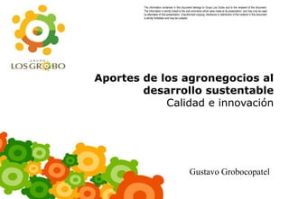The information contained in this document belongs to Grupo Los Grobo and to the recipient of the document.
        The information is strictly linked to the oral comments which were made at its presentation, and may only be used
        by attendees of that presentation. Unauthorized copying, disclosure or distribution of the material in this document
        is strictly forbidden and may be unlawful.




Aportes de los agronegocios al
        desarrollo sustentable
            Calidad e innovación




                                                  Gustavo Grobocopatel
 