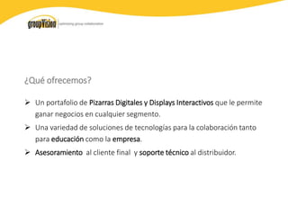 ¿Qué ofrecemos?
 Un portafolio de Pizarras Digitales y Displays Interactivos que le permite
ganar negocios en cualquier segmento.
 Una variedad de soluciones de tecnologías para la colaboración tanto
para educación como la empresa.
 Asesoramiento al cliente final y soporte técnico al distribuidor.
 