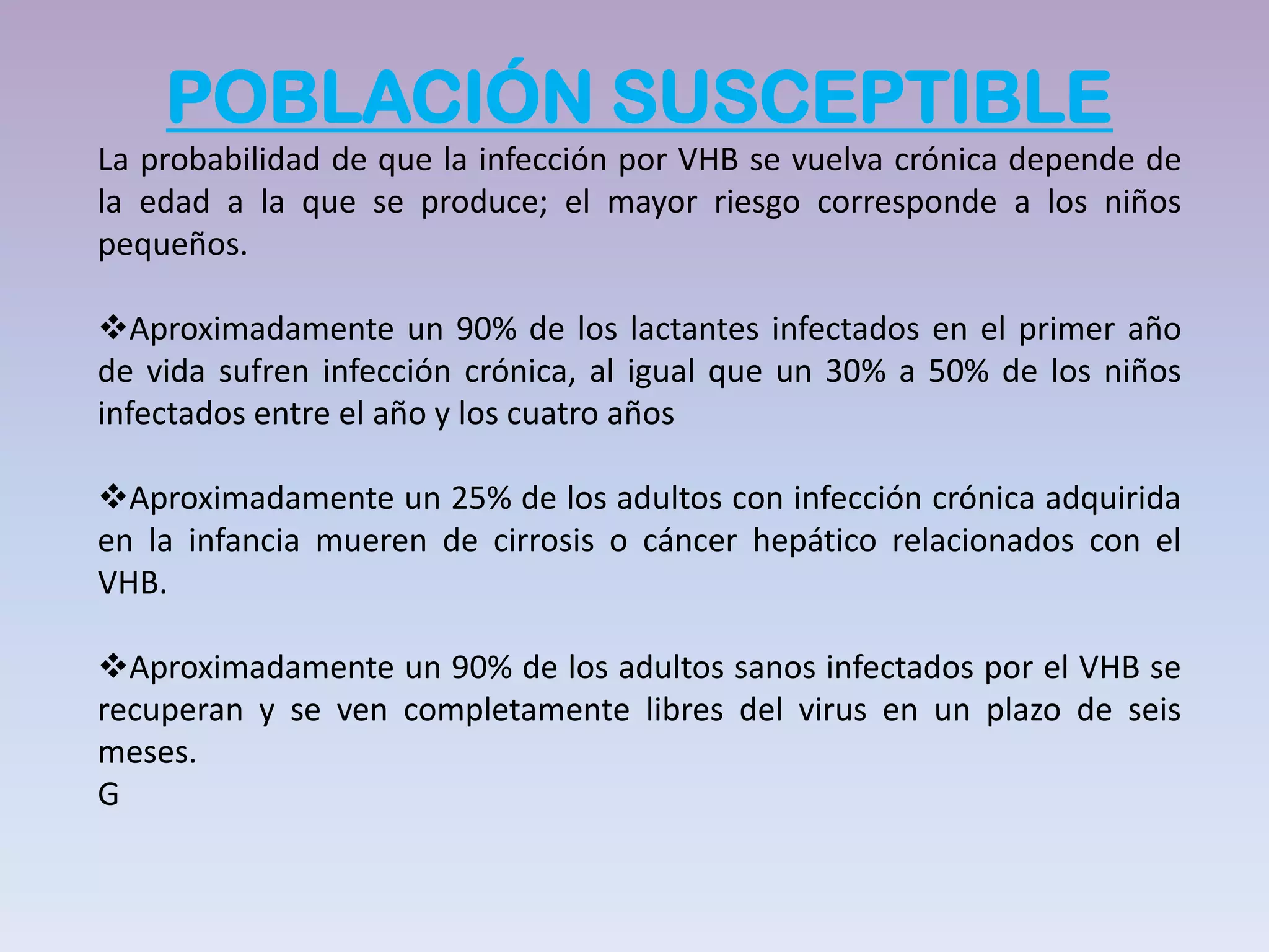 POBLACIÓN SUSCEPTIBLE
La probabilidad de que la infección por VHB se vuelva crónica depende de
la edad a la que se produce; el mayor riesgo corresponde a los niños
pequeños.

Aproximadamente un 90% de los lactantes infectados en el primer año
de vida sufren infección crónica, al igual que un 30% a 50% de los niños
infectados entre el año y los cuatro años

Aproximadamente un 25% de los adultos con infección crónica adquirida
en la infancia mueren de cirrosis o cáncer hepático relacionados con el
VHB.

Aproximadamente un 90% de los adultos sanos infectados por el VHB se
recuperan y se ven completamente libres del virus en un plazo de seis
meses.
G
 