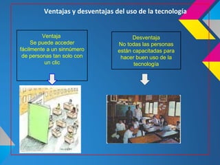 Ventajas y desventajas del uso de la tecnología


         Ventaja                       Desventaja
     Se puede acceder            No todas las personas
fácilmente a un sinnúmero        están capacitadas para
 de personas tan solo con         hacer buen uso de la
          un clic                      tecnología
 