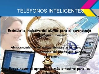 TELÉFONOS INTELIGENTES


Estimula la iniciativa del alumno para el aprendizaje
                  en cualquier momento


 Almacenamiento de datos siempre a la mano, sin
    mencionar la cantidad de libros que pueden
                    contener.


Puede hacer el aprendizaje más atractivo para los
 