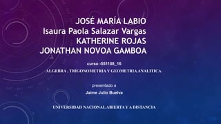 JOSÉ MARÍA LABIO
Isaura Paola Salazar Vargas
KATHERINE ROJAS
JONATHAN NOVOA GAMBOA
curso -551108_16
ALGEBRA , TRIGONOMETRIA Y GEOMETRIAANALITICA.
presentado a
Jaime Julio Buelva
UNIVERSIDAD NACIONALABIERTA Y A DISTANCIA
 