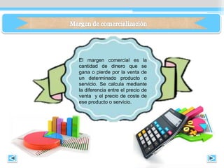 El margen comercial es la
cantidad de dinero que se
gana o pierde por la venta de
un determinado producto o
servicio. Se calcula mediante
la diferencia entre el precio de
venta y el precio de coste de
ese producto o servicio.
 