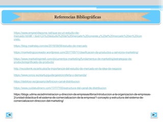 Referencias Bibliográficas
https://www.emprendepyme.net/que-es-un-estudio-de-
mercado.html#:~:text=Un%20estudio%20de%20mercado%20consiste,y%20el%20mercado%20en%20con
creto.
https://blog.mailrelay.com/es/2018/09/06/estudio-de-mercado
https://marketingcocreador.wordpress.com/2017/05/11/clasificacion-de-productos-y-servicios-marketing/
https://www.marketinginteli.com/documentos-marketing/fundamentos-de-marketing/estrategias-de-
producto/significado-de-producto/
http://recodemk.es/articulos/la-importancia-del-estudio-de-mercado-en-la-idea-de-negocio
https://www.ionos.es/startupguide/gestion/oferta-y-demanda/
https://debitoor.es/glosario/definicion-canal-distribucion
https://www.cuidatudinero.com/13117193/estructura-del-canal-de-distribucion
https://blogs.udima.es/administracion-y-direccion-de-empresas/libros/introduccion-a-la-organizacion-de-empresas-
2/unidad-didactica-6-el-sistema-de-comercializacion-de-la-empresa/1-concepto-y-estructura-del-sistema-de-
comercializacion-direccion-del-marketing/
 