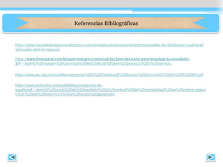 https://www.finanzarel.com/blog/el-margen-comercial-la-clave-del-exito-para-impulsar-tu-resultado-
2/#:~:text=El%20margen%20comercial%20es%20la,de%20ese%20producto%20o%20servicio.
Referencias Bibliográficas
https://www.escueladenegociosydireccion.com/revista/business/emprendedores/canales-de-distribucion-cual-es-el-
adecuado-para-tu-negocio/
https://www.aiu.edu/cursos/Mercadotecnia%20y%20Ventas/pdf%20leccion%205/Lecci%C3%B3n%205%20MV.pdf
https://www.pichincha.com/portal/blog/post/punto-de-
equilibrio#:~:text=El%20punto%20de%20equilibrio%20o%20umbral%20de%20rentabilidad%20se%20refiere,negoci
o%2C%20sin%20todav%C3%ADa%20recibir%20ganancias.
 