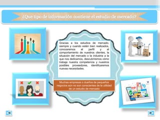 Gracias a los estudios de mercado,
siempre y cuando estén bien realizados,
conoceremos el perfil y el
comportamiento de nuestros clientes, la
situación del mercado o la industria a la
que nos dedicamos, descubriremos cómo
trabaja nuestra competencia y nuestros
posibles proveedores, identificaremos
nuevas necesidades.
Muchas empresas o dueños de pequeños
negocios aún no son conscientes de la utilidad
de un estudio de mercado
 