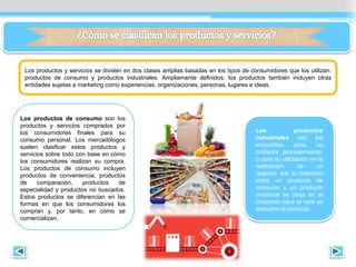 Los productos y servicios se dividen en dos clases amplias basadas en los tipos de consumidores que los utilizan:
productos de consumo y productos industriales. Ampliamente deﬁnidos, los productos también incluyen otras
entidades sujetas a marketing como experiencias, organizaciones, personas, lugares e ideas.
Los productos de consumo son los
productos y servicios comprados por
los consumidores ﬁnales para su
consumo personal. Los mercadólogos
suelen clasiﬁcar estos productos y
servicios sobre todo con base en cómo
los consumidores realizan su compra.
Los productos de consumo incluyen
productos de conveniencia, productos
de comparación, productos de
especialidad y productos no buscados.
Estos productos se diferencian en las
formas en que los consumidores los
compran y, por tanto, en cómo se
comercializan.
Los productos
industriales son los
adquiridos para su
posterior procesamiento,
o para su utilización en la
realización de un
negocio. Así, la distinción
entre un producto de
consumo y un producto
industrial se basa en el
propósito para el cual se
adquiere el producto.
 