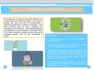 Es aquello que se ofrece al consumidor (Cliente), por
lo que cobra una cantidad de dinero. Es un bien o
servicio que reúne una serie de características y
atributos que permiten su venta en el mercado. Todo
bien o servicio capaz de cubrir o satisfacer una
necesidad en el consumidor. Es el objeto del proceso
de intercambio, lo que el productor o proveedor ofrece
a un cliente potencial a cambio de otra cosa que el
proveedor percibe como de valor equivalente o
mayor.
Características:
Son datos objetivos. Es lo que se puede medir o
cuantificar fácilmente.
• Si es un producto físico son: las dimensiones, el peso,
el color o los materiales de que está hecho.
• Si hablamos de un robot aspirador, por ejemplo, serían,
además de las anteriores, la clase de sensores que
lleva, el tipo de batería, los tipos de suelos que es
capaz de limpiar, si sirve para recoger pelos de
mascota o el nivel de ruido.
• Si hablamos de productos más básicos como el arroz,
las características tienen que ver con el color, el
tamaño del grano y el peso
 