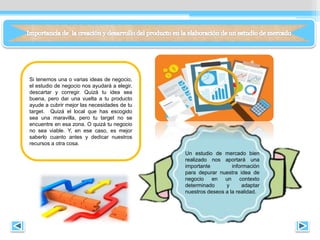 Si tenemos una o varias ideas de negocio,
el estudio de negocio nos ayudará a elegir,
descartar y corregir. Quizá tu idea sea
buena, pero dar una vuelta a tu producto
ayude a cubrir mejor las necesidades de tu
target. Quizá el local que has escogido
sea una maravilla, pero tu target no se
encuentre en esa zona. O quizá tu negocio
no sea viable. Y, en ese caso, es mejor
saberlo cuanto antes y dedicar nuestros
recursos a otra cosa.
Un estudio de mercado bien
realizado nos aportará una
importante información
para depurar nuestra idea de
negocio en un contexto
determinado y adaptar
nuestros deseos a la realidad.
 