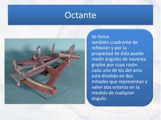 Octante

     Se llama
     también cuadrante de
     reflexión y por la
     propiedad de ésta puede
     medir ángulos de noventa
     grados por cuya razón
     cada uno de los del arco
     está dividido en dos
     mitades que representan y
     valen dos enteros en la
     medida de cualquier
     ángulo.
 