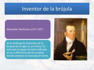 Inventor de la brújula


Alexander Neckman,1157-1257



Se le atribuye la invención de la
brújula en el siglo xi, en China. En
este país la aguja siempre indicaba
el sur a diferencia de la europea
donde siempre se marcaba el norte.
 