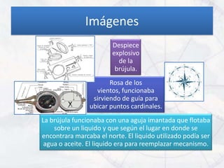 Imágenes
                        Despiece
                        explosivo
                          de la
                         brújula.
                       Rosa de los
                  vientos, funcionaba
                 sirviendo de guía para
                ubicar puntos cardinales.
La brújula funcionaba con una aguja imantada que flotaba
    sobre un liquido y que según el lugar en donde se
encontrara marcaba el norte. El liquido utilizado podía ser
 agua o aceite. El liquido era para reemplazar mecanismo.
 